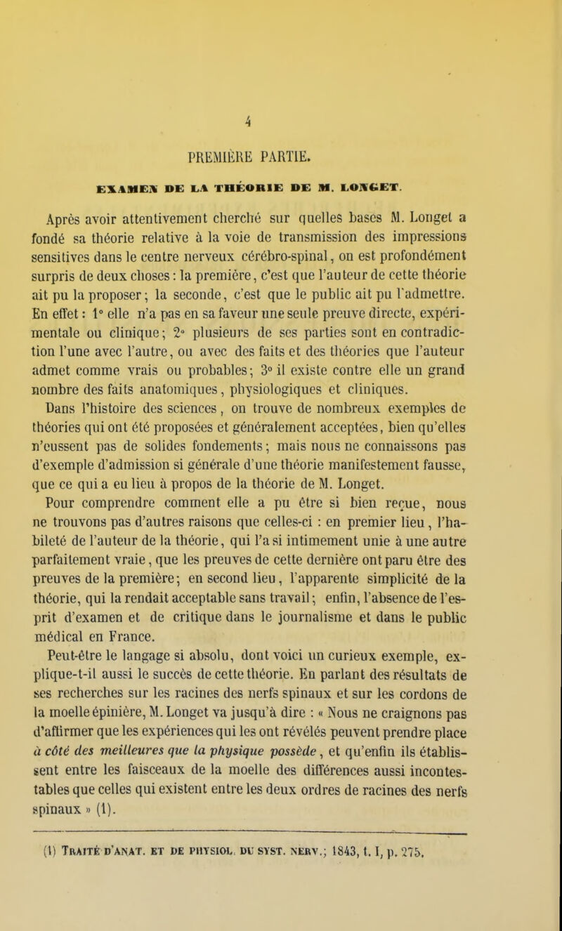 PREMIÈRE PARTIE. EILAMEH DE tjA THÉORIE DE M. L.OIlCiET. Après avoir attentivement cherché sur quelles bases M. Longel a fondé sa théorie relative à la voie de transmission des impressions sensitivcs dans le centre nerveux cérébro-spinal, on est profondément surpris de deux choses : la première, c'est que l'auteur de cette théorie ait pu la proposer; la seconde, c'est que le public ait pu l'admettre. En etîet : 1° elle n'a pas en sa faveur une seule preuve directe, expéri- mentale ou clinique; 2 plusieurs de ses parties sont en contradic- tion l'une avec l'autre, ou avec des faits et des théories que l'auteur admet comme vrais ou probables; 3° il existe contre elle un grand nombre des faits anatomiques, physiologiques et cliniques. Dans l'histoire des sciences, on trouve de nombreux exemples de théories qui ont été proposées et généralement acceptées, bien qu'elles n'eussent pas de solides fondements ; mais nous ne connaissons pas d'exemple d'admission si générale d'une théorie manifestement fausse, que ce qui a eu lieu à propos de la théorie de M. Longet. Pour comprendre comment elle a pu être si bien reçue, nous ne trouvons pas d'autres raisons que celles-ci : en premier lieu, l'ha- bileté de l'auteur de la théorie, qui l'a si intimement unie à une autre parfaitement vraie, que les preuves de cette dernière ont paru être des preuves de la première; en second lieu, l'apparente simplicité de la théorie, qui la rendait acceptable sans travail ; enfin, l'absence de l'es- prit d'examen et de critique dans le journalisme et dans le public médical en France. Peut-être le langage si absolu, dont voici un curieux exemple, ex- plique-t-il aussi le succès de cette théorie. En parlant des résultats de ses recherches sur les racines des nerfs spinaux et sur les cordons de la moelle épinière, M. Longet va jusqu'à dire : « Nous ne craignons pas d'aflirmer que les expériences qui les ont révélés peuvent prendre place à côté des meilleures que la physique possède, et qu'enfin ils établis- sent entre les faisceaux de la moelle des différences aussi incontes- tables que celles qui existent entre les deux ordres de racines des nerfs spinaux » (1). (l) Traité d'anat. et de piiysiol. du syst. nerv.; 1843,1.1, p. 275.