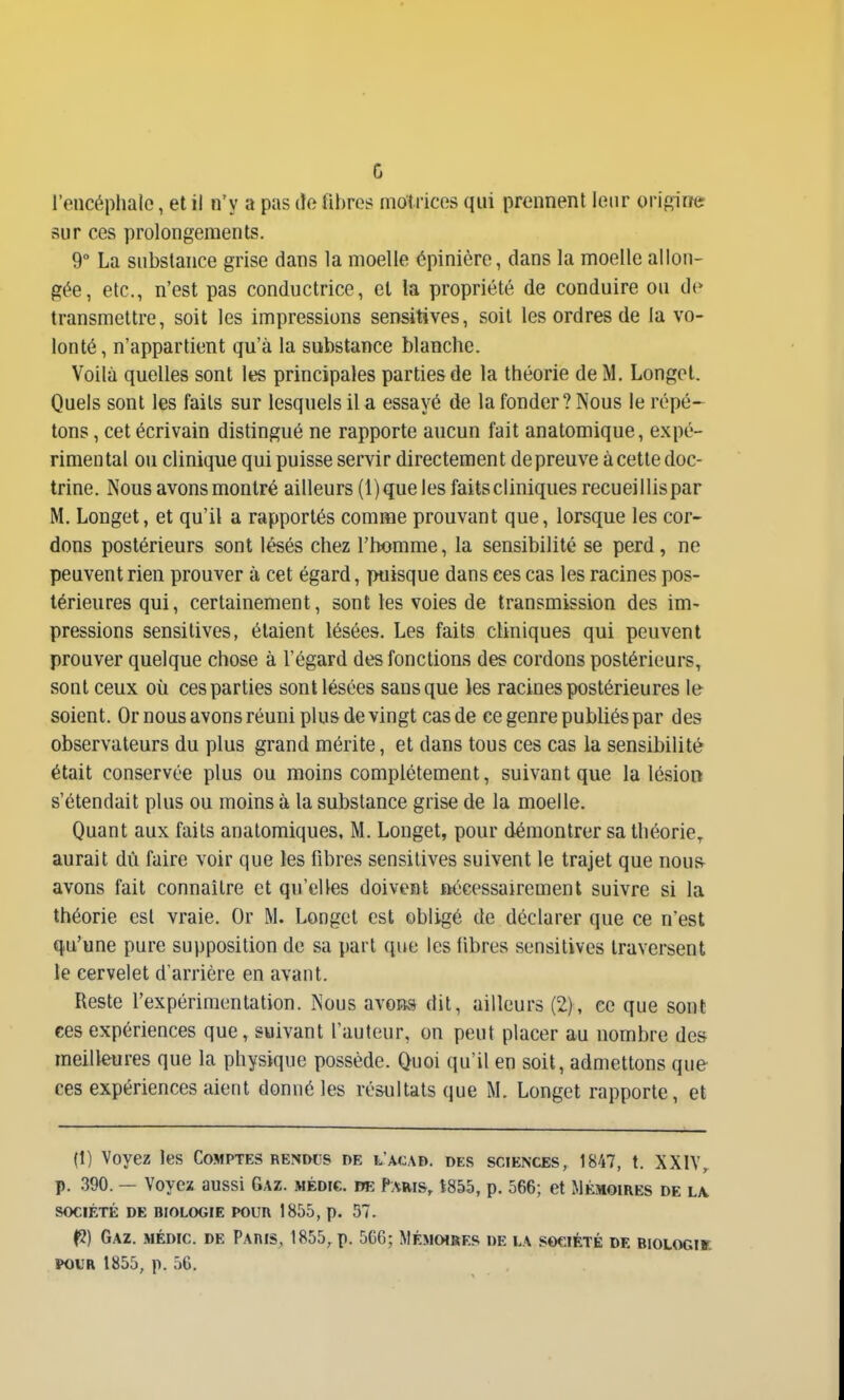 c l'encéphale, et il n'y a pas cîe fibre? motrices qui prennent leur orij^iner sur ces prolongements. 9° La substance grise dans la moelle épinicre, dans la moelle allon- gée, etc., n'est pas conductrice, et la propriété de conduire ou de transmettre, soit les impressions sensitives, soit les ordres de ia vo- lonté, n'appartient qu'à la substance blanche. Voilà quelles sont les principales parties de la théorie de M. Longet. Quels sont les faits sur lesquels il a essayé de la fonder? Nous le répé- tons , cet écrivain distingué ne rapporte aucun fait anatomique, expé- rimental ou clinique qui puisse servir directement de preuve à cette doc- trine. Nous avons montré ailleurs (1) que les faits cliniques recueillispar M. Longet, et qu'il a rapportés comme prouvant que, lorsque les cor- dons postérieurs sont lésés chez l'homme, la sensibilité se perd, ne peuvent rien prouver à cet égard, puisque dans ces cas les racines pos- térieures qui, certainement, sont les voies de transmission des im- pressions sensitives, étaient lésées. Les faits cliniques qui peuvent prouver quelque chose à l'égard des fonctions des cordons postérieurs, sont ceux où ces parties sont lésées sans que les racines postérieures le soient. Or nous avons réuni plus de vingt cas de ce genre publiés par des observateurs du plus grand mérite, et dans tous ces cas la sensibilité était conservée plus ou moins complètement, suivant que la lésion s'étendait plus ou moins à la substance grise de la moelle. Quant aux faits anatomiques. M. Longet, pour démontrer sa théorie, aurait dû faire voir que les fibres sensitives suivent le trajet que nous- avons fait connaître et qu'elles doivent ûécessairement suivre si la théorie est vraie. Or M. Longet est obligé de déclarer que ce n'est qu'une pure supposition de sa part que les fibres sensitives traversent le cervelet d'arrière en avant. Reste l'expérimentation. Nous avons dit, ailleurs (2), ce que sont ces expériences que, suivant l'auteur, on peut placer au nombre des meilleures que la physique possède. Quoi qu'il en soit, admettons que- ces expériences aient donné les résultats que M. Longet rapporte, et (1) Voyez les Comptes rendus de l'acad. des sciences, 1847, t. XXIV, p. 390. — Voyez aussi Gaz. médi€. m Paris, t855, p. 566; et Mémoires de l\ SOCIÉTÉ DE BIOLOGIE POUR 1856, p. 57. (5) Gaz. médic. de Paris, 1855, p. 566; Mémoires de la société de biologik ï^UR 1855, p. 56,