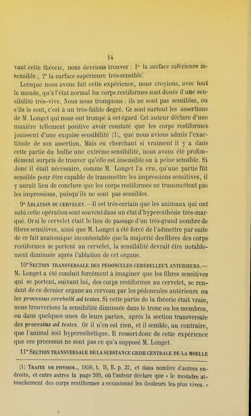 t4 vaiil celle théorie, nous devrions trouver : f° la .surface inférieure in- sensible ; 2 la surface supérieure très-sensible! Lorsque nous avons fait cette expérience, nous croyions, avec tout le monde, qu'à l'état normal les corps restiformes sont doués d'une sen- sibilité très-vive. Nous nous trompions : ils ne sont pas sensibles, ou s'ils le sont, c'est à un très-faible degré. Ce sont surtout les assertions de M. Longet qui nous ont trompé à cetégard. Cet auteur déclare d'une manière tellement positive avoir constaté que les corps restiforme& jouissent d'une exquise sensibilité (1), que nous avions admis l'exac- titude de son assertion. Mais en cherchant si vraiment il y a dans cette partie du bulbe une extrême sensibilité, nous avons été profon- dément surpris de trouver qu'elle est insensible ou à peine sensible. Si donc il était nécessaire, comme M. Longet l'a cru, qu'une partie fût sensible pour être capable de transmettre les impressions sensitives, il y aurait lieu de conclure que les corps restiformes ne transmettent pas les impressions, puisqu'ils ne sont pas sensibles. 9° Ablation du cervelet.—11 est très-certain que les animaux qui ont subi celte opération sont souventdans un étatd'hyperesthésie très-mar- qué. Orsi le cervelet était le lieu de passage d'un très-grand nombre de fibres sensitives, ainsi que M. Longet a été forcé de l'admettre par suite de ce fait anatomique incontestable que la majorité des fibres des corps restiformes se portent au cervelet, la sensibilité devrait être notable- ment diminuée après l'ablation de cet organe. 10° Section tr.\nsversale des pédoncules cérébelleux antérieurs.— M. Longet a été conduit forcément à imaginer que les fibres sensitives qui se portent, suivant lui, des corps restiformes au cervelet, se ren- dent de ce dernier organe au cerveau par les pédoncules antérieurs ou les processus cerebcLli ad testes. Si cette partie de la théorie était vraie, nous trouverions la sensibilité diminuée dans le tronçon les membres, ou dans quelques-unes de leurs parties, après la section transversale des processus ad testes. Or il n'en est rien, et il semble, au contraire, que l'animal soit hypereslhétique. Il ressort donc de cette expérience que ces processus ne sont pas ce qu'a supposé M. Longet. 1 f Section transversale delà substance grise centrale de la moelle (1) Traité ue physiol., 1850, t. 11, B. p. 32, et dans nombre d'autres en- droits, et entre autres la page 209, où l'auteur déclare que « le moindre at- touchement des corps restiformes a occasionné les douleurs les plus vives. »