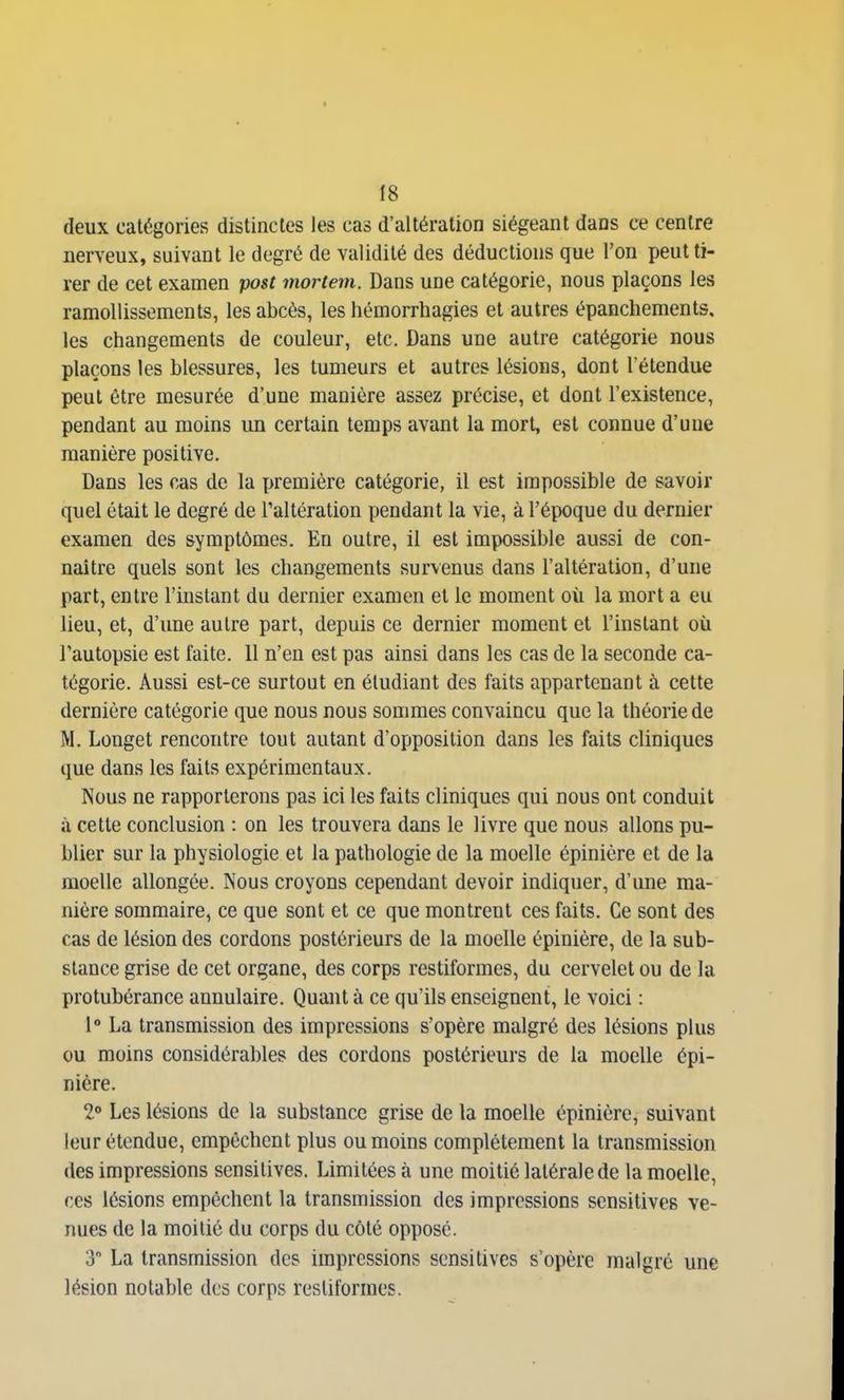 IS deux catégories distinctes les cas d'altération siégeant dans ce centre nerveux, suivant le degré de validité des déductions que l'on peut ti- rer de cet examen post mortem. Dans une catégorie, nous plaçons les ramollissements, les abcès, les hémorrhagies et autres épanchements, les changements de couleur, etc. Dans une autre catégorie nous plaçons les blessures, les tumeurs et autres lésions, dont l'étendue peut être mesurée d'une manière assez précise, et dont l'existence, pendant au moins un certain temps avant la mort, est connue d'une manière positive. Dans les cas de la première catégorie, il est impossible de savoir quel était le degré de l'altération pendant la vie, à l'époque du dernier examen des symptômes. En outre, il est impossible aussi de con- naître quels sont les changements survenus dans l'altération, d'une part, entre l'instant du dernier examen et le moment où la mort a eu lieu, et, d'une autre part, depuis ce dernier moment et l'instant où l'autopsie est faite. II n'en est pas ainsi dans les cas de la seconde ca- tégorie. Aussi est-ce surtout en étudiant des faits appartenant à cette dernière catégorie que nous nous sommes convaincu que la théorie de M. Longet rencontre tout autant d'opposition dans les faits cliniques que dans les faits expérimentaux. Nous ne rapporterons pas ici les faits cliniques qui nous ont conduit à cette conclusion : on les trouvera dans le livre que nous allons pu- blier sur la physiologie et la pathologie de la moelle épinière et de la moelle allongée. Nous croyons cependant devoir indiquer, d'une ma- nière sommaire, ce que sont et ce que montrent ces faits. Ce sont des cas de lésion des cordons postérieurs de la moelle épinière, de la sub- stance grise de cet organe, des corps restiformes, du cervelet ou de la protubérance annulaire. Quant à ce qu'ils enseignent, le voici : 1» La transmission des impressions s'opère malgré des lésions plus ou moins considérables des cordons postérieurs de la moelle épi- nière. 20 Les lésions de la substance grise de la moelle épinière, suivant leur étendue, empêchent plus ou moins complètement la transmission des impressions sensitives. Limitées à une moitié latérale de la moelle, ces lésions empêchent la transmission des impressions sensitives ve- nues de la moitié du corps du côté opposé. 3 La transmission des impressions sensitives s'opère malgré une lésion notable des corps restiformes.