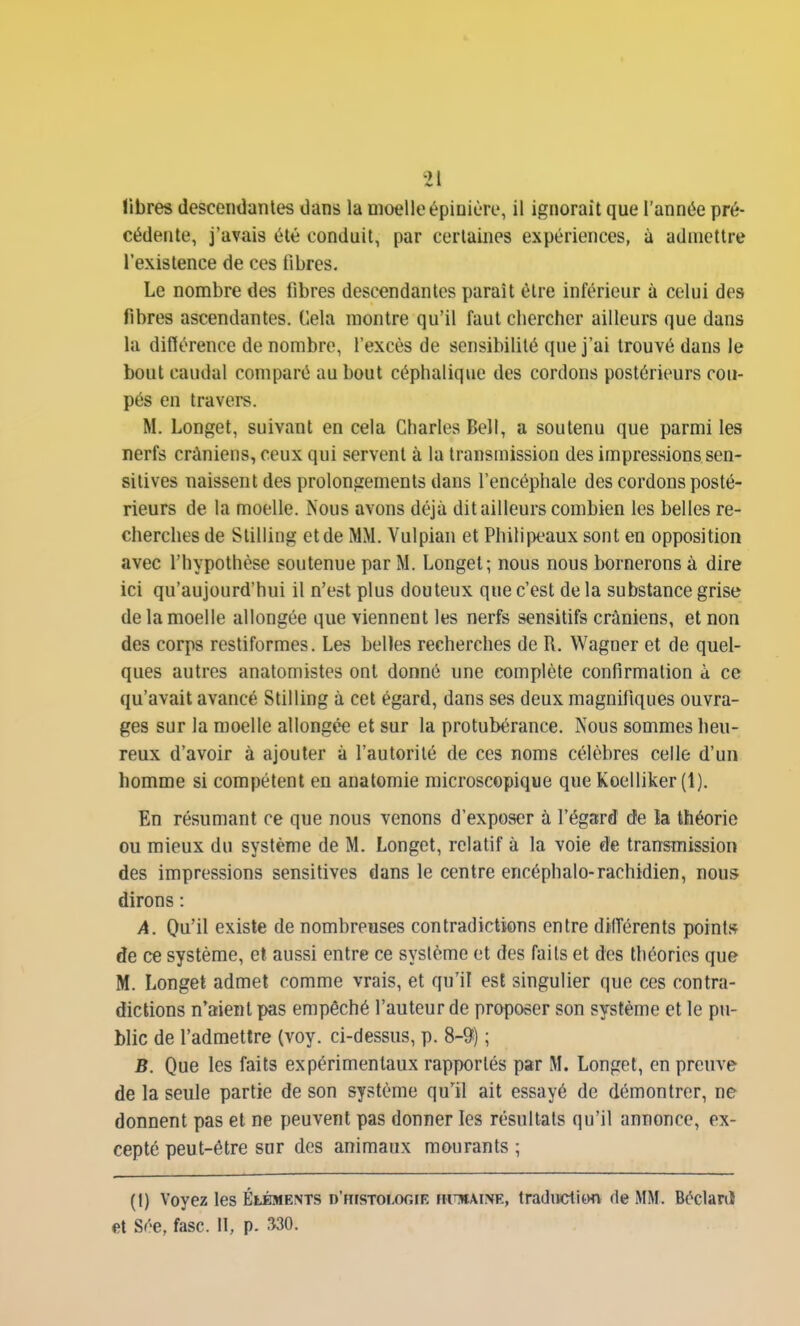 libres descendantes dans la moelle épinièro, il ignorait que l'année pré- cédente, j'avais été conduit, par certaines expériences, à admettre l'existence de ces fibres. Le nombre des fibres descendantes paraît être inférieur à celui des fibres ascendantes. Cela montre qu'il faut cliercher ailleurs que dans la diflérence de nombre, l'excès de sensibilité que j'ai trouvé dans le bout caudal comparé au bout céphalique des cordons postérieurs cou- pés en travers. M. Longet, suivant en cela Charles Bell, a soutenu que parmi les nerfs crâniens, ceux qui servent à la transmission des impressionssen- sitives naissent des prolongements dans l'encéphale des cordons posté- rieurs de la moelle. Nous avons déjà dit ailleurs combien les belles re- cherches de Stilling et de MM. Vulpiaii et PhilijX'aux sont en opposition avec l'hypothèse soutenue par M. Longet; nous nous bornerons à dire ici qu'aujourd'hui il n'est plus douteux que c'est de la substance grise de la moelle allongée que viennent les nerfs sensitifs crâniens, et non des corps restiformes. Les belles recherches de R. Wagner et de quel- ques autres analomistes ont donné une complète confirmation à ce qu'avait avancé Stilling à cet égard, dans ses deux magnifiques ouvra- ges sur la moelle allongée et sur la protubérance. Nous sommes heu- reux d'avoir à ajouter à l'autorité de ces noms célèbres celle d'un homme si compétent en anatomie microscopique que Koelliker (1). En résumant ce que nous venons d'exposer à l'éga;rd de ia théorie ou mieux du système de M. Longet, relatif à la voie de transmission des impressions sensitives dans le centre encéphale-rachidien, nous dirons : A. Q\ïi\ existe de nombreuses contradictions entre dilTérents point» de ce système, et aussi entre ce système et des faits et dos théories que M. Longet admet comme vrais, et qu'il est singulier que ces contra- dictions n'aient pas empêché l'auteur de proposer son système et le pu- blic de l'admettre (voy. ci-dessus, p. 8-9) ; B. Que les faits expérimentaux rapportés par M. Longet, en preuve de la seule partie de son système qu'il ait essayé de démontrer, ne donnent pas et ne peuvent pas donner les résultats qu'il annonce, ex- cepté peut-être sur des animaux mourants ; (I) Voyez les Éléments d'histologie ihtmaiiVE, traduction de MM. Béclanî et Sée, fasc. Il, p. m.