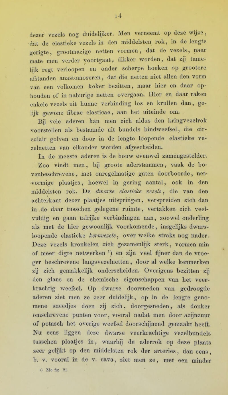 dezer vezels nog duidelijker. Men verneemt op deze wijze, dat de elastieke vezels in den middelsten rok, in de lengte gerigte, grootmazige netten vormen, dat de vezels, naar mate men verder voortgaat, dikker virorden, dat zij tame- lijk regt verloopen en onder scherpe hoeken op grootere afstanden anastomoseren, dat die netten niet allen den vorm van een volkomen koker bezitten, maar hier en daar op- houden of in naburige netten overgaan. Hier en daar raken enkele vezels uit hunne verbinding los en krullen dan, ge- lijk gewone fibrae elastieae, aan het uiteinde om. Bij vele aderen kan men zich aldus den kringvezelrok voorstellen als bestaande uit bundels bindweefsel, die cir- culair golven en door in de lengte loopende elastieke ve- zelnetten van elkander worden afgescheiden. In de meeste aderen is de bouw evenwel zamengestelder. Zoo vindt men, bij groote aderstammen, vaak de bo- venbeschrevene, met onregelmatige gaten doorboorde, net- vormige plaatjes, hoewel in gering aantal, ook in den middelsten rok. De dwarse elastieke vezels, die van den achterkant dezer plaatjes uitspringen, verspreiden zich dan in de daar tusschen gelegene ruimte, vertakken zich veel- vuldig en gaan talrijke verbindingen aan, zoowel onderling als met de hier gewoonlijk voorkomende, insgelijks dwars- loopende elastieke kernvezels, over Avelke straks nog nader. Deze vezels kronkelen zich gezamenlijk sterk, vormen min of meer digte netwerken en zijn veel fijner dan de vroe- ger beschrevene langsvezelnetten, door al welke kenmerken zij zich gemakkelijk onderscheiden. Overigens bezitten zij den glans en de chemische eigenschappen van het veer- krachtig weefsel. Op dwarse doorsneden van gedroogde aderen ziet men ze zeer duidelijk, op in de lengte geno- mene sneedjes doen zij zich, doorgesneden, als donker omschrevene punten voor, vooral nadat men door azijnzuur of potasch het overige weefsel doorschijnend gemaakt heeft. Nu eens liggen deze dwarse veerkrachtige vezelbundels tusschen plaatjes in, waarbij de adeiTok op deze plaats zeer gelijkt op den middelsten rok der arteries, dan eens, b. v. vooral in de v. cava, ziet men ze, met een minder 1) Zie flg. 21.