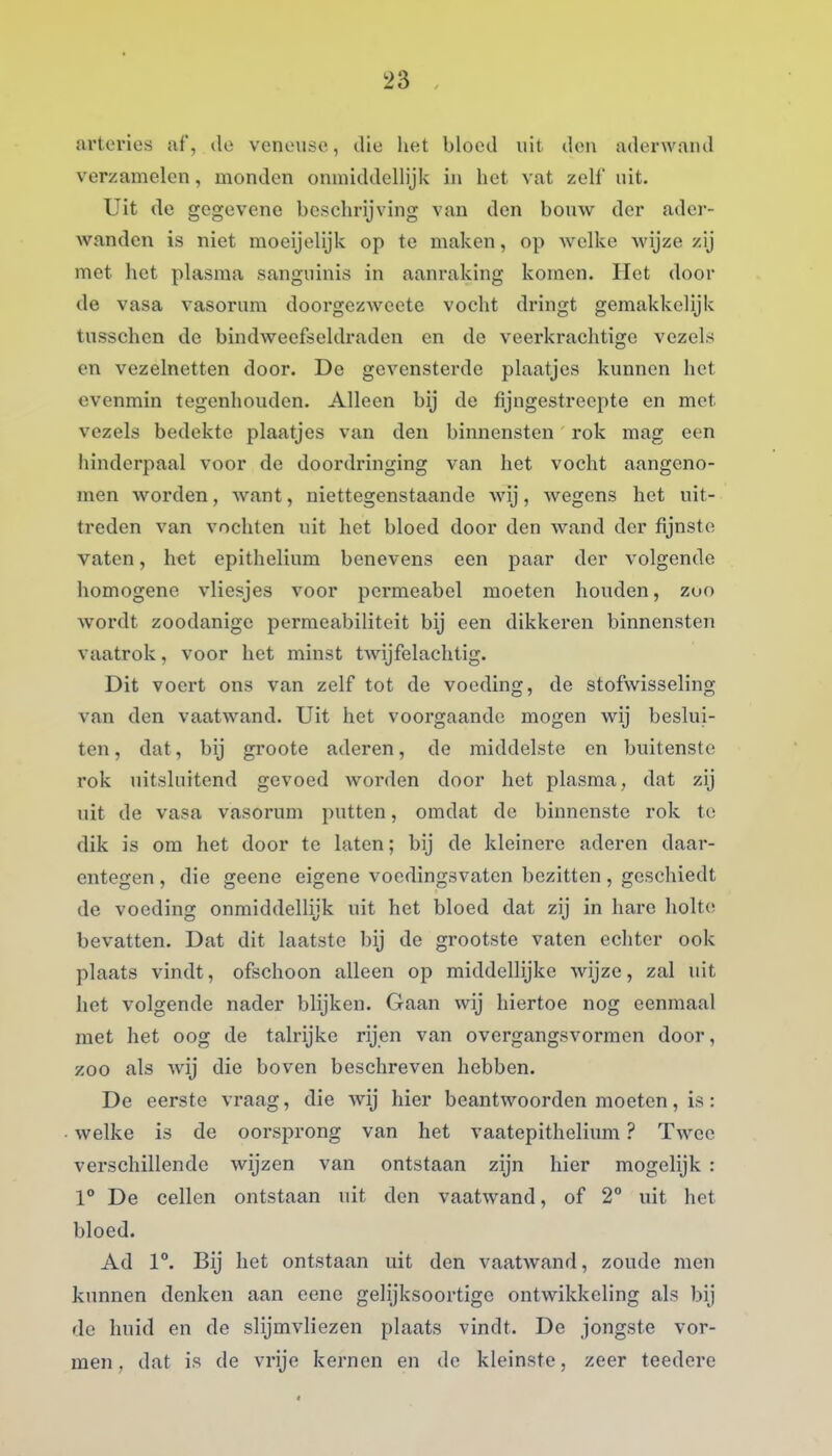 ai'terios af, do venousc, die het bloed uit don aderwand verzamelen, monden onmiddellijk in hot vat zelf uit. Uit de gegevene beschrijving van den bouw der ader- wanden is niet moeijelijk op te maken, op welke wijze zij met het plasma sanguinis in aanraking komen. Het door de vasa vasorum doorgezAveete vocht dringt gemakkelijk tusschen de bindweefseldraden en de veerkrachtige vezels en vezelnetten door. De gevensterde plaatjes kunnen het evenmin tegenhouden. Alleen bij de fijngestrecpte en met vezels bedekte plaatjes van den binnensten rok mag een hinderpaal voor de doordringing van het vocht aangeno- men worden, want, niettegenstaande wij, wegens het uit- treden van vochten uit het bloed door den wand der fijnste vaten, het epithelium benevens een paar der volgende homogene vliesjes voor permeabel moeten houden, zuo wordt zoodanige permeabiliteit bij een dikkeren binnensten vaatrok, voor het minst twijfelachtig. Dit voert ons van zelf tot de voeding, de stofwisseling van den vaatwand. Uit het voorgaande mogen wij beslui- ten, dat, bij groote aderen, de middelste en buitenste rok uitsluitend gevoed worden door het plasma, dat zij uit de vasa vasorum putten, omdat de binnenste rok te dik is om het door te laten; bij de kleinere aderen daar- entegen , die geene eigene voedingsvaten bezitten, geschiedt de voeding onmiddellijk uit het bloed dat zij in hare holte bevatten. Dat dit laatste bij de grootste vaten echter ook plaats vindt, ofschoon alleen op middellijke wijze, zal uit het volgende nader blijken. Gaan wij hiertoe nog eenmaal met het oog de talrijke rijen van overgangsvormen door, zoo als wij die boven beschreven hebben. De eerste vraag, die wij hier beantwoorden moeten, is: welke is de oorsprong van het vaatepithelium ? Twee verschillende wijzen van ontstaan zijn hier mogelijk : 1° De cellen ontstaan uit don vaatwand, of 2° uit het bloed. Ad 1°. Bij het ontstaan uit den vaatwand, zoude men kunnen denken aan eene gelijksoortige ontwikkeling als bij do huid en de slijmvliezen plaats vindt. De jongste vor- men , dat is de vrije kernen en do kleinste, zeer teedere