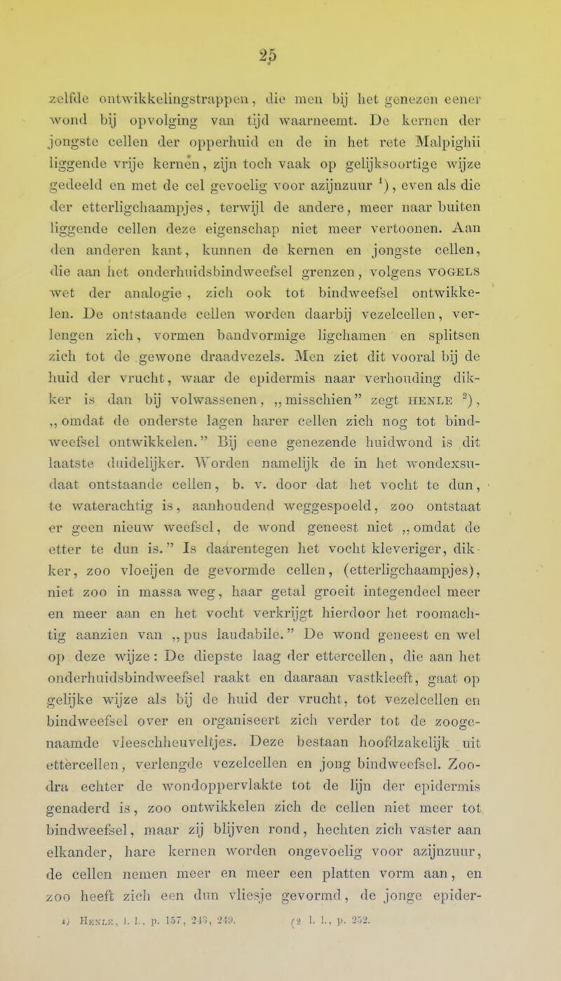 zelfde ontwikkelingstrappeu, die men bij het genezen eenev wond bij opvolging van tijd waarneemt. De kernen der jongste cellen der opperluüd en de in het rete Malpighii liggende vrije kernen, zijn toch vaak op gelijksoortige wijze gedeeld en met de cel gevoelig voor azijnzunr '), even als die der ettcrligchaampjes, terAvijl de andere, meer naar buiten liggende cellen deze eigenschap niet meer vertoonen. Aan den anderen kant, kunnen de kernen en jongste cellen, die aan het onderhuidsbindweefsel grenzen, volgens vogels wet der analogie , zich ook tot bindweefsel ontwikke- len. De ontstaande cellen Avorden daarbij vezelcellen, ver- lengen zich, vormen handvormige ligchamen en splitsen zich tot de gewone draadvezels. Men ziet dit vooral bij de huid der vrucht, waar de epidermis naar verhouding dik- ker is dan bij volwassenen, ,, misschien zegt henle ~), ,, omdat de onderste lagen harer cellen zich nog tot bind- weefsel ontwikkelen. Bij eene genezende huidwond is dit laatste duidelijker. AVorden namelijk de in hot wondexsu- daat ontstaande cellen, b. v. door dat het vocht te dun, te waterachtig is, aanhoudend weggespoeld, zoo ontstaat er geen nieuAv weefsel, de wond geneest niet „ omdat de etter te dun is. Is daarentegen het vocht kleveriger, dik ker, zoo vloeijen de gevormde cellen, (etterligchaampjes), niet zoo in massa weg, haar getal groeit integendeel meer en meer aan en het vocht verkrijgt hierdoor het roomach- tig aanzien van „ pus laudabile. De wond geneest en wel op deze wijze : De diepste laag der ettercellen, die aan het onderhuidsbindweefscl raakt en daaraan vastkleeft, gaat o]) gelijke wijze als bij de huid der vrucht, tot vezclcellen eu bindweefsel over en organiseert zich verder tot de zooge- naamde vleesehheuveltjes. Deze bestaan hoofdzakelijk uit ettèrcellen, verlengde vezelcellen en jong bindweefsel. Zoo- dra echter de wondoppervlakte tot de lijn dor epidermis genaderd is, zoo ontwikkelen zich de cellen niet meer tot bindweefsel, maar zij blijven rond, hechten zich vaster aan elkander, hare kernen worden ongevoelig voor azijnzuur, de cellen nemen meer en meer een platten voi*m aan, en ^00 heeft zicli eon dun vliesje gevormd, de jonge epider- 1/ Hkn.m;, I. 1.. p. 157, 21., -'W. (j 1. 1., p. '2rr>.