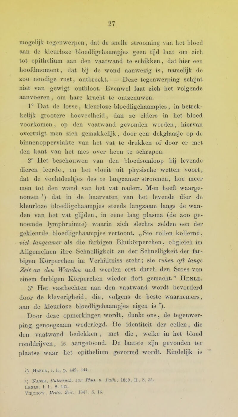 mogelijk tegenwerpen, dat de snelle strooaüiig van het bloed aan de kleurloze l)loedligcliaanipje;j geen tijd laat om zich tot epitheliuni aan den vaatwand te schikken, dat hier een hoofdmoment, dat bij de wond aanwezig is, namelijk d»; zoo noodige rust, ontbreekt. — Deze tegenwerping schijnt niet van gewigt ontbloot. Evenwel laat zich het volgende aanvoeren , om hare kracht te ontzenuwen. 1° Dat de losse, kleurloze bloedligchaampjes, in betrek- kelijk grootere hoeveelheid. dan ze elders in het bloed voorkomen , op den vaatwand gevonden worden, hiervan overtuigt men zich gemakkelijk, door een dekglaasje op de binnenoppervlakte van het vat te drukken of door er met den kant van het mes over heen te schrapen. 2° Het beschouwen van den bloedsomloop bij levende dieren leerde, en het vloeit uit physische wetten voort, dat de vochtdeeltjes des te langzamer stroomen, hoe meer men tot den wand van het vat nadert. Men heeft waarge- nomen ') dat in de haarvaten van het levende dier do kleurloze blocdligchaampjes steeds langzaam langs de wan- den van het vat glijden, in eene laag plasma (de zoo ge- noemde lymphruimte) waarin zich slechts zelden een der gekleurde blocdligchaampjes vertoont. ,.Sie rollen kollernd, viel langsamer als die farbigen Blutkörperchen, obgleich ini Allgemeinen ihre Schnelligkcit zu der Schnelligkeit der far- bigen Körperchen im Verhaltniss steht; sie ruJien oft lange Zeit an den Wanden und werden erst durch den Stoss von einem farbigen Körperchen Avieder flott gemacht. ïIenle. 3° Het vasthechten aan den vaatwand wordt bevorderd door de kleverigheid, die, volgens de beste waarnemers, aan de kleurloze blocdligchaampjes eigen is ). Door deze opmerkingen wordt, dunkt ons, de tegenwer- ping genoegzaam Avederlegd. De identiteit der cellen, die den vaatAvand bedekken , met die, welke in het bloed ronddrijven, is aangetoond. De laatste zijn gevonden ter plaatse waar het epitheliuni gevormd wordt. Eindelijk is i) Henli;, I. 1., p. 442, 444. ï) Nassk, Unicrsuch. luv riius. ii. I'alh.: 18:j0, II, S. llENLE, 1. 1., S. 44:j. ViECiiow, Medic. Zcit.: 1847. S. 1(>.