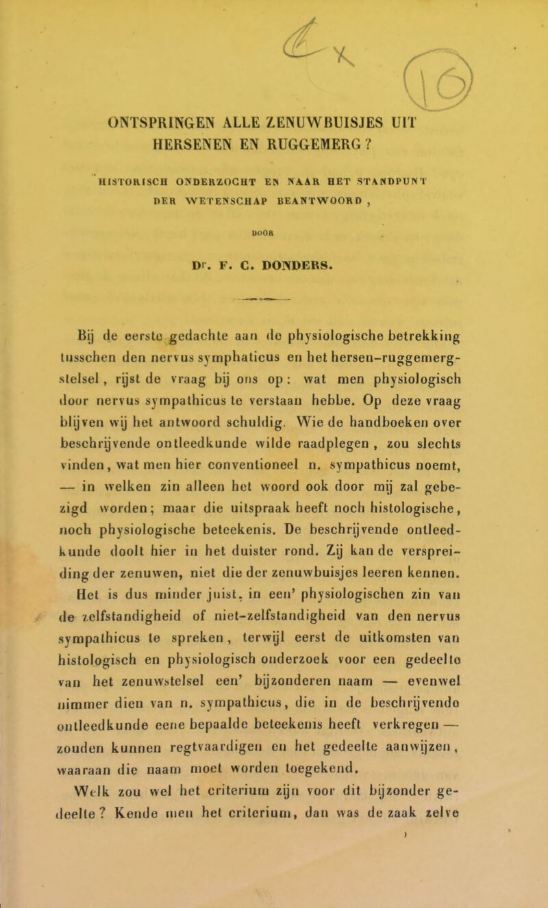 ONTSPRINGEN ALLE ZENUWBUISJES UIT HERSENEN EN RUGGEMERG ? HISTORISCH ONDERZOCHT EN NAAR HET STANDPUNT DER WETENSCHAP BEANTWOORD , DOOB Dr. F. C. DONDERS. Bij de eerste gedachte aan de physiologische betrekking liisschen den nervus symphaticus en het hersen-ruggemerg- stelsel, rijst de vraag bij ons op : wat men physiologisch iloor nervus sympathicus te verslaan hebbe. Op deze vraag blijven wij hol antwoord schuldig. Wie de handboeken over beschrijvende ontleedkunde wilde raadplegen , zou slechts vinden, wat men hier conventioneel n. sympathicus noemt, — in welken zin alleen het woord ook door mij zal gebe- zigd worden; maar die uitspraak heeft noch histologische, noch physiologische belcekenis. De beschrijvende ontleed- kunde doolt hier in het duister rond. Zij kan de versprei- dingder zenuwen, niet die der zenuwbuisjes leeren kennen. Het is dus minder juist, in een' physiologischen zin van de zelfstandigheid of niet-zelfstandigheid van den nervus sympathicus te spreken, terwijl eerst de uitkomsten van histologisch en physiologisch onderzoek voor een gedeello van het zenuwstelsel een' bijzonderen naam — evenwel nimmer dien van n. sympathicus, die in de beschrijvende ontleedkunde eene bepaalde beteekenis heeft verkregen — zouden kunnen regtvaardigen en hel gedeelte aanwijzen, waaraan die naam moet worden toegekend. Welk zou wel het criterium zijn voor dit bijzonder ge- deelte ? Kende men het criterium, dan was de zaak zelve