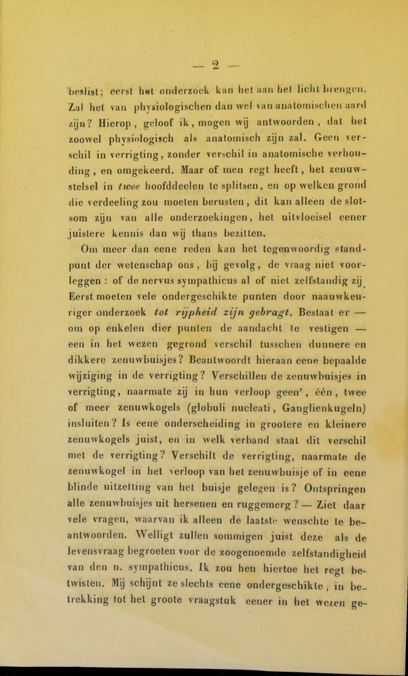 t)esli9t; eerst het onderzoek kan het aan hel licht inenwcn. Zal het van physiologischen dan wel van anatomischen aar»! /ija? Hierop, geloof ik, mogen wij antwoorden, dat het zoowel physiologisch als anatomisch zijn zal. Geen ver- schil in verrigting, zonder verschil in anatomische verhou- ding , en omgekeerd. Maar of men regt heeft, het zenuw- stelsel in twee hoofddeelen Ie splitsen, en op welken grond die verdeeling zou moeten berusten, dit kanalleen de slot- som zijn van alle onderzoekingen, het uitvloeisel eener juistere kennis dan wy thans bezitten. Om meer dan eene reden kan het tegenwoordig stand- punt der wetenschap ons, bij gevolg, de vraag niet voor- leggen : of de nervus sympalhicus al of niet zelfstandig zij Eerst moeten vele ondergeschikte punten door naauwkeu- riger onderzoek tot rijpheid zijn gehragt. Bestaat er — om op enkelen dier punten de aandacht Ie vestigen — een in het wezen gegrond verschil tusschen dunnere en dikkere zenuwbuisjes? Beantwoordt hieraan eene bepaalde wijziging in de verrigting? Verschillen de zenuwbuisjes in verrigting, naarmate zij in hun verloop geen', één, twee of meer zenuwkogels (globuli nucleati, Ganglienkugeln) insluiten? Is eene onderscheiding in grootere en kleinere zenuwkogels juist, en in welk verband staal dit verschil met de verrigting? Verschilt de verrigting, naarmate de zenuwkogel in het verloop van het zenuwbuisje of in eene blinde uitzetting van het buisje gelegen is? Ontspringen alle zenuwbuisjes uit hersenen en ruggemerg ? — Ziet daar vele vragen, waarvan ik alleen de laatslr- wenschte te be- antwoorden. Welligt zullen sommigen juist deze als de levensvraag begroeten voor de zoogenoemde zelfstandigheid van den n. sympalhicus. Ik zou hen hiertoe het re^^t be- twisten. Mij schijnt ze slechts eene ondergeschikte , in be- trekking tot hel groote vraagstuk eener in het we^en ge-