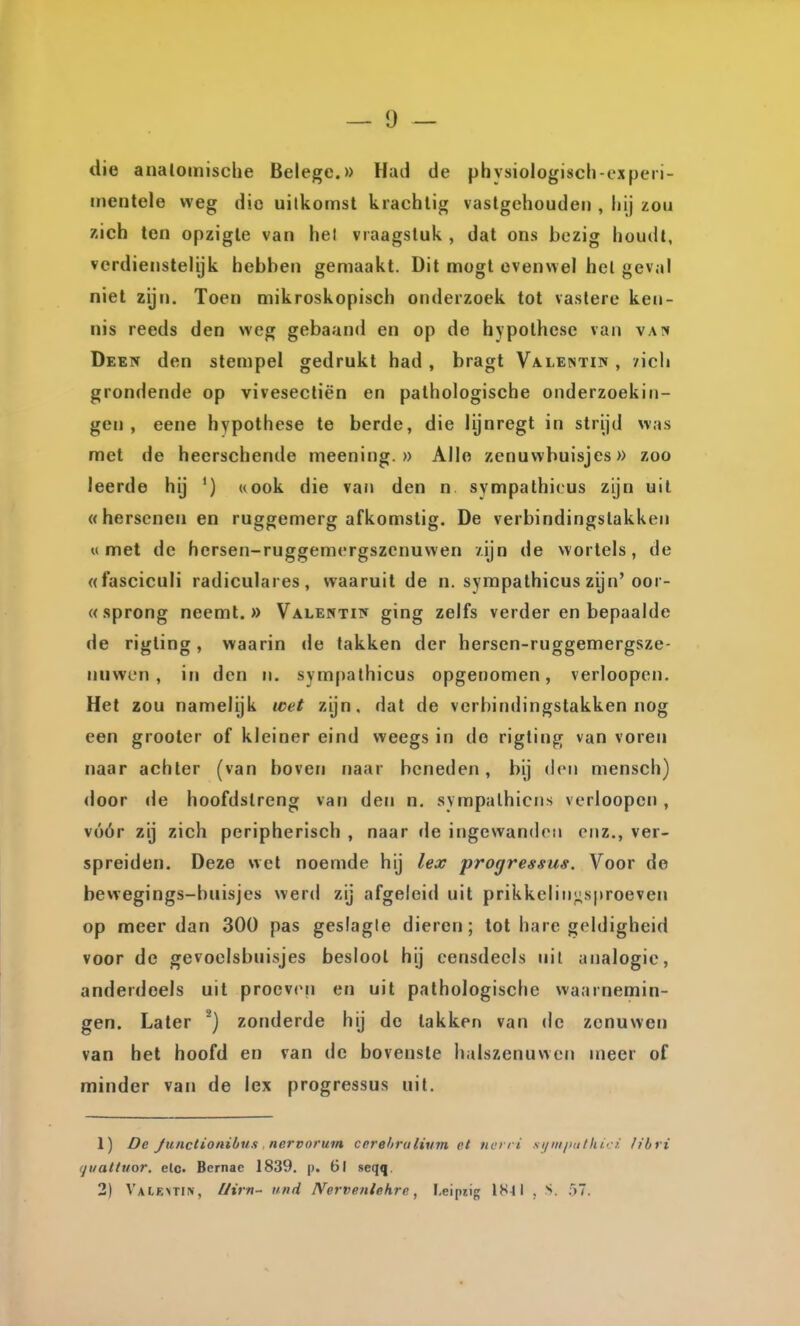 die anatomische Belege.» Had de phvsiologisch-expeii- mentele weg die uitkomst krachtig vastgehouden , hij zou zich ten opzigle van hel vraagstuk , dat ons bezig houdl, verdienstelijk hebben gemaakt. Dit mogl evenwel het geval niet zijn. Toen mikroskopisch onderzoek tot vastere ken- nis reeds den weg gebaand en op de hypothese van van Deen den stempel gedrukt had , bragt Va.le!stipï , /icli grondende op vivesectiën en pathologische onderzoekin- gen , eene hypothese te berde, die lijnregt in strijd was met de heerschende meening.» Allo zenuvvbuisjes» zoo leerde hij ') «ook die van den n sympathicus zijn uit «hersenen en ruggemerg afkomstig. De verbindingstakken «met de hersen-ruggemergszenuwen zijn de wortels, de «fasciculi radiculares, waaruit de n. sympathicus zijn'oor- «sprong neemt.» Valentie ging zelfs verder en bepaalde de rigling, waarin de takken der hersen-ruggemergsze- nuwcn , in den n. sympathicus opgenomen, verloopen. Het zou namelijk wet zijn, dat de verbindingstakken nog een grooter of kleiner eind weegs in do rigting van voren naar achter (van boven naar beneden, bij den mensch) door de hoofdstreng van den n. sympathicrïs verloopen, vóór zij zich peripherisch , naar de ingewanden enz., ver- spreiden. Deze wel noemde hij lex progressus. Voor de bewegings-bnisjes werd zij afgeleid uit prikkelin^sproeven op meer dan 300 pas geslagle dieren; tot hare geldigheid voor de gevoclsbuisjes besloot hij eensdeels uit analogie, anderdeels uit proeven en uit pathologische waarnemin- gen. Later ^} zonderde hij do takken van de zenuwen van het hoofd en van de bovenste halszenuwen meer of minder van de lex progressus uit. 1) De JuHctionibii.1 nervorum cerehrulivm et no ri s\iniiutthi' i. h'bri (juaKttor. elo. Bernac 1839. p. 6l seqq. 2) Valextin, //irn- tind IVervenlekrc, Leipiig l^l-ll , S. 57.