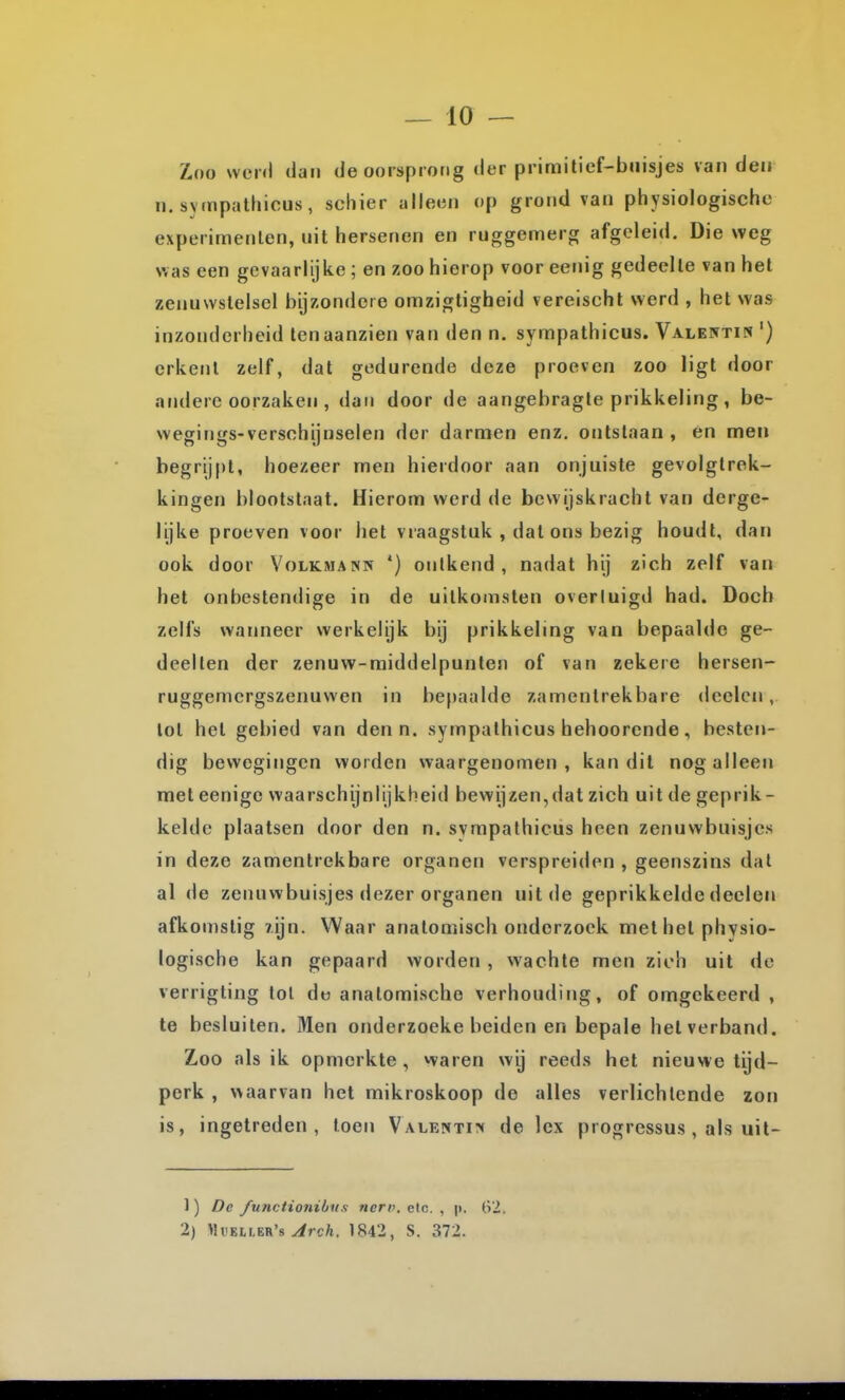 Zoo wen) dan de oorsprong der primitief-buisjes van den n. sympalhicus, schier alleen op grond van physiologische experimenten, uit hersenen en ruggemerg afgeleid. Die weg was een gevaarlijke ; en zoo hierop voor eenig gedeelte van hel zenuwstelsel bijzondere omzigligheid vereischt werd , het was inzonderheid ten aanzien van den n. sympathicus. Valentin ') erkent zelf, dat gedurende deze proeven zoo ligt door andere oorzaken , dan door de aangebragte prikkeling, be- wegings-versohijnselen dor darmen enz. ontstaan , én men begrijpt, hoezeer men hierdoor aan onjuiste gevolgtrek- kingen blootstaat. Hierom werd de bewijskracht van derge- lijke proeven voor het vraagstuk , dal ons bezig houdt, dan ook door Volkmann *) ontkend, nadat hij zich zelf van het onbestendige in de uitkomsten overtuigd had. Doch zelfs waimeer werkelijk bij prikkeling van bepaalde ge- deelten der zenuw-middelpunten of van zekere hersen- ruggemcrgszenuwen in befiaalde zamenlrekbare declcn, lol hel gebied van den n. sympathicus hehoorende, besten- dig bewegingen worden waargenomen, kan dit nog alleen met eenige waarschijnlijkheid bewijzen,dat zich uit de geprik- kelde plaatsen door den n. sympathicus heen zenuwbuisjes in deze zamenlrekbare organen verspreiden , geenszins dat al de zenuwbuisjes dezer organen uit de geprikkelde deelen afkomstig 7.ijn. Waar anatomisch onderzoek met het physio- logische kan gepaard worden , wachte men zich uil de verrigling lol de anatomische verhouding, of omgekeerd , te besluiten. Men onderzoeke beiden en bepale heiverband. Zoo als ik opmerkte, waren wij reeds het nieuvie tijd- perk , waarvan het mikroskoop de alles verlichtende zon is, ingetreden, toen VALENTi^t de lex progressus , als uit- 1) De functiojiibiis neri>, clc. , p. 62. 2) WvEiim's Arch. 1842, S. 372.