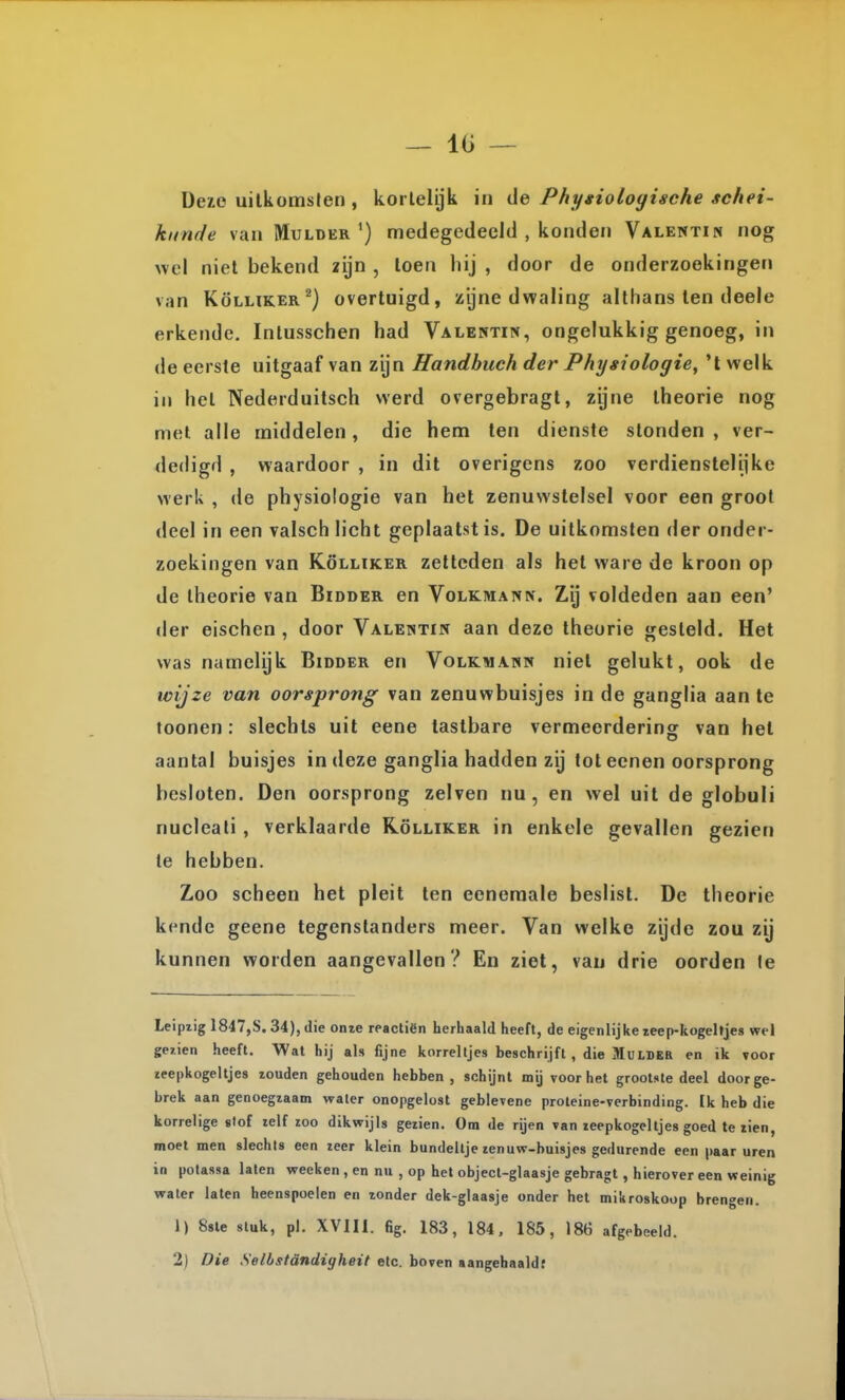 Deie uilkomslen, korlelijk in de Phygiologisehe schei- kunde van Mulder') medegedeeld , konden Valentin nog wel niet bekend zijn , loen hij , door de onderzoekingen van KöLLiKER^) overtuigd, zijne dwaling althans len deele erkende. Intusschen had Valentin, ongelukkig genoeg, in de eerste uitgaaf van zijn Handbuch der Physiologie, 't welk in hel Nederduitsch werd overgebragl, zijne theorie nog met alle middelen, die hem ten dienste stonden , ver- dedigd , waardoor , in dit overigens zoo verdiensteliike werk , de physiologie van hel zenuwstelsel voor een groot deel in een valsch licht geplaatst is. De uitkomsten der onder- zoekingen van KöLLiKER zetteden als het ware de kroon op de theorie van Bidder en Volkmann. Zij voldeden aan een' der eischen , door Valentin aan deze theorie gesteld. Het was nameiyk Bidder en Volkmann niet gelukt, ook de wijze van oorsprong van zenuwbuisjes in de ganglia aan te toonen: slechts uit eene tastbare vermeerdering van hel aantal buisjes in deze ganglia hadden zij tot ecnen oorsprong besloten. Den oorsprong zeiven nu, en wel uil de globuli nucleali , verklaarde Kölliker in enkele gevallen gezien te hebben. Zoo scheen hel pleit ten eeneraale beslist. De theorie kende geene tegenstanders meer. Van welke zijde zou zij kunnen worden aangevallen? En ziet, van drie oorden Ie Leipzig 1847,8.34), die onie rpactiën herhaald heeft, de eigenlijke zeep-kogehjes wel gejien heeft. Wal hij al» fijne korreltjes beschrijft, die MutBER en ik voor zeepkogeltjes zouden gehouden hebben, schijnt mij voor het grootste deel door ge- brek aan genoegzaam waler onopgelost geblevene proteine-verbinding. Ik heb die korrelige slof zelf zoo dikwijls gezien. Om de rijen van leepkogeltjes goed te zien, moet men slechts een zeer klein bundeltje zenuw-buisjes gedurende een paar uren in potassa laten weeken , en nu , op het object-glaasje gebragt, hierover een weinig waler laten heenspoelen en zonder dek-giaasje onder het mikroskoop brengen. 1) 8sle stuk, pl. XVIIi. fig. 183, 184, 185, 186 afgebeeld. 2) Die Selbstöndigheit etc. boven aangehaald;