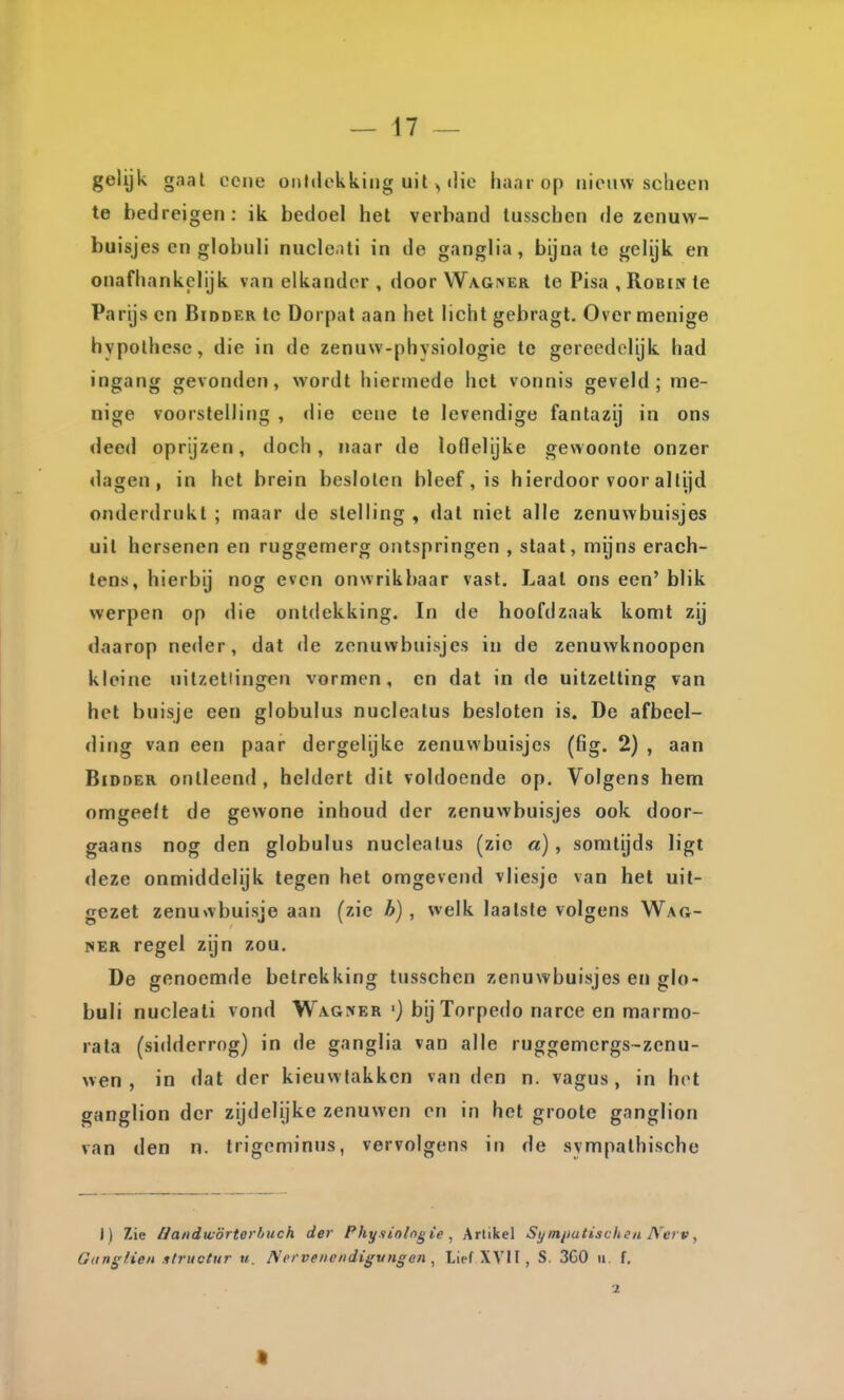 gelijk gaal ccne onttickking uit ^ ilie haar op nieuw scheen te bedreigen: ik bedoel het verband tusschen de zenuw- buisjes en globuli nucle.ili in de ganglia, bijna te gelijk en onafhankelijk van elkander , door Wagner te Pisa , Robin te Parijs cn Bidder te Dorpat aan het licht gebragt. Over menige hypothese, die in do zenuw-physiologie te gereedclijk had ingang gevonden, wordt hiermede het vonnis geveld; me- nige voorstelling , die eene te levendige fantazij in ons deed oprijzen, doch, naar de loflelijke gewoonte onzer dagen, in het brein besloten bleef, is hierdoor voor altijd onderdrukt ; maar de stelling , dal niet alle zenuwbuisjes uil hersenen en ruggemerg ontspringen , staal, mijns erach- tens, hierbij nog even onwrikbaar vast. Laat ons een' blik werpen op die ontdekking. In de hoofdzaak komt zij daarop neder, dat de zenuwbuisjes in de zenuwknoopen kleine uilzetlingen vormen, cn dat in de uitzetting van het buisje een globulus nuclealus besloten is. De afbeel- ding van een paar dergelijke zenuwbuisjes (fig. 2) , aan Bidder ontleend , heldert dit voldoende op. Volgens hem omgeeft de gewone inhoud der zenuwbuisjes ook door- gaans nog den globulus nuclealus (zie a), somtijds ligt deze onmiddelijk tegen het omgevend vliesje van het uit- gezet zenuwbuisje aan (zie b) , welk laatste volgens Wag- HER regel zijn zou. De genoemde betrekking tusschen zenuwbuisjes en glo- buli nucleati vond Wagjter'} bij Torpedo narce en marmo- rata (sidderrog) in de ganglia van alle ruggemcrgs-zenu- wen , in dat der kieuwtakkcn van den n. vagus, in hot ganglion der zijdelijke zenuwen en in het groote ganglion van den n. trigcminus, vervolgens in de svmpathische I) Zie /Jandw'órterhuch der Physioh^ie , Artikel Symiiutischtn IVerv, Gangfien ilructur u. ]S'ervenendigvngen ^ Lief XVII, S. 3G0 n, f, 2 9