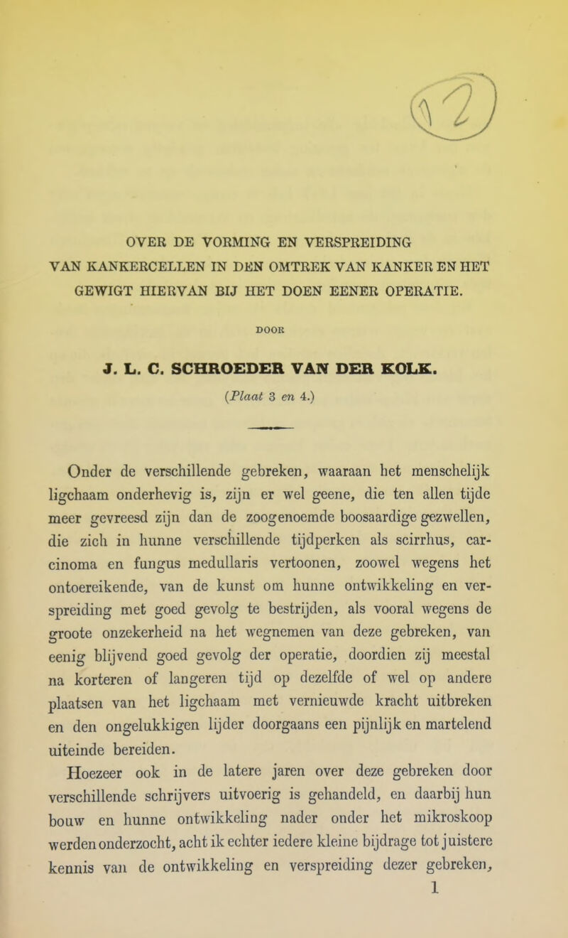 OVER DE VORMING EN VERSPREIDING VAN KANKERCELLEN IN DEN OMTREK VAN KANKER EN HET GEWIGT HIERVAN BIJ HET DOEN EENER OPERATIE. DOOK J. L. C. SCHROEDER VAN DER KOLK. {Plaat 3 en 4.) Onder de verschillende gebreken, waaraan het menschelijk ligchaam onderhevig is, zijn er wel geene, die ten allen tijde meer gevreesd zijn dan de zoogenoemde boosaardige gezwellen, die zich in hunne verschillende tijdperken als scirrhus, car- cinoma en fungus medullaris vertoonen, zoowel wegens het ontoereikende, van de kunst om hunne ontwikkeling en ver- spreiding met goed gevolg te bestrijden, als vooral wegens de groote onzekerheid na het wegnemen van deze gebreken, van eenig blijvend goed gevolg der operatie, doordien zij meestal na korteren of langeren tijd op dezelfde of wel op andere plaatsen van het ligchaam met vernieuwde kracht uitbreken en den ongelukkigen lijder doorgaans een pijnlijk en martelend uiteinde bereiden. Hoezeer ook in de latere jaren over deze gebreken door verschillende schrijvers uitvoerig is gehandeld, en daarbij hun bouw en hunne ontwikkeling nader onder het mikroskoop werden onderzocht, acht ik echter iedere kleine bijdrage tot juistere kennis van de ontwikkeling en verspreiding dezer gebreken,