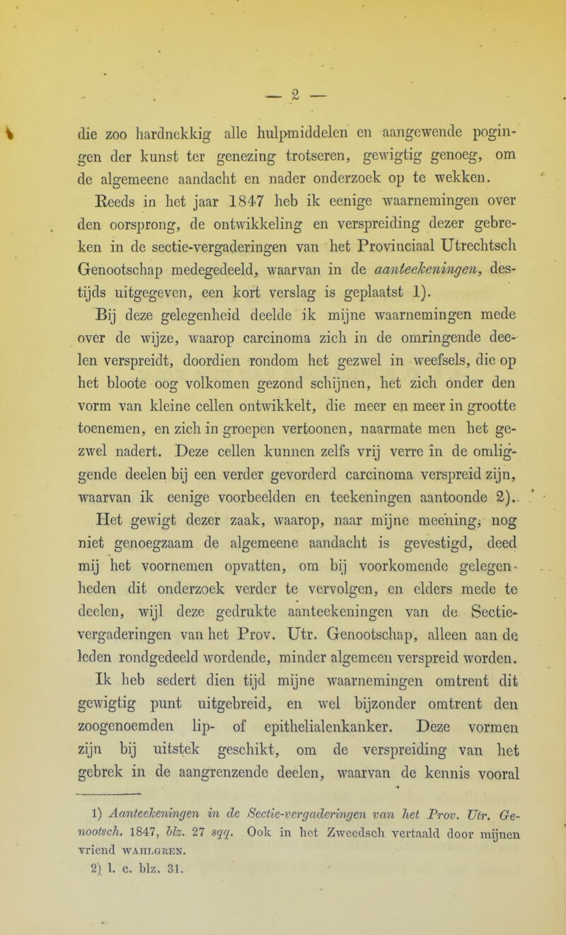 die zoo hardnekkig alle hulpmiddelen en aangewende pogin- gen der kunst ter genezing trotseren, gewigtig genoeg, om de algemeene aandacht en nader onderzoek op te wekken. Eeeds in het jaar 1847 heb ik eenige waarnemingen over den oorsprong, de ontwikkeling en verspreiding dezer gebre- ken in de sectie-vergaderingen van het Provinciaal Utrechtsch Genootschap medegedeeld, waarvan in de aanteeJceningen, des- tijds uitgegeven, een kort verslag is geplaatst 1). Bij deze gelegenheid deelde ik mijne waarnemingen mede over de wijze, waarop carcinoma zich in de omringende dee- len verspreidt, doordien rondom het gezwel in weefsels, die op het bloote oog volkomen gezond schijnen, het zich onder den vorm van kleine cellen ontwikkelt, die meer en meer in grootte toenemen, en zich in groepen vertoonen, naarmate men het ge- zwel nadert. Deze cellen kunnen zelfs vrij verre in de omlig- gende deelen bij een verder gevorderd carcinoma verspreid zijn, waarvan ik eenige voorbeelden en teekeningen aantoonde 2).. Het gewigt dezer zaak, waarop, naar mijne mee'ning, nog niet genoegzaam de algemeene aandacht is gevestigd, deed mij het voornemen opvatten, om bij voorkomende gelegen- heden dit onderzoek verder te vervolgen, en elders mede te deelen, wijl deze gedrukte aanteekeningen van de Sectie- vergaderingen van het Prov. Utr. Genootschap, alleen aan de leden rondgedeeld wordende, minder algemeen verspreid worden. Ik heb sedert dien tijd mijne waarnemingen omtrent dit gewigtig punt uitgebreid, en wel bijzonder omtrent den zoogenoemden lip- of epithelialenkanker. Deze vormen zijn bij uitstek geschikt, om de verspreiding van het gebrek in de aangrenzende deelen, waarvan de kennis vooral 1) AanteeJceningen in de Sectie-vergaderingen van het Prov. Utr. Ge- nootsch. 1847, hk. 27 sqq. Ook in hot Zwoedsch vertaald door mijnen vriend wahi-gren.