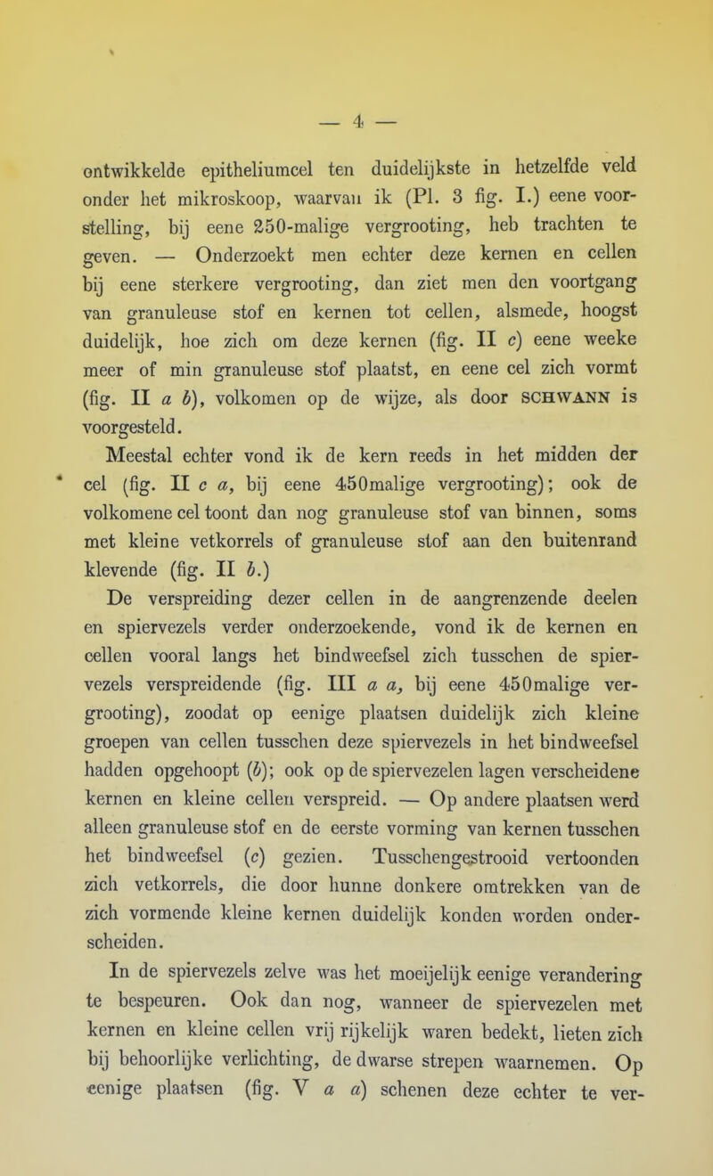 ontwikkelde epitheliumcel ten duidelijkste in hetzelfde veld onder het mikroskoop, waarvan ik (PI. 3 fig. I.) eene voor- stelling, bij eene 250-malige vergrooting, heb trachten te geven. — Onderzoekt men echter deze kernen en cellen bij eene sterkere vergrooting, dan ziet raen den voortgang van granuleuse stof en kernen tot cellen, alsmede, hoogst duidelijk, hoe zich om deze kernen (fig. II c) eene weeke meer of min granuleuse stof plaatst, en eene cel zich vormt (fig. II a b), volkomen op de wijze, als door SCHWANN is voorgesteld. Meestal echter vond ik de kern reeds in het midden der * cel (fig. U c a, bij eene 450malige vergrooting); ook de volkomene cel toont dan nog granuleuse stof van binnen, soms met kleine vetkorrels of granuleuse stof aan den buitenrand klevende (fig. II b.) De verspreiding dezer cellen in de aangrenzende deelen en spiervezels verder onderzoekende, vond ik de kernen en cellen vooral langs het bindweefsel zich tusschen de spier- vezels verspreidende (fig. III a a, bij eene 450malige ver- grooting), zoodat op eenige plaatsen duidelijk zich kleine groepen van cellen tusschen deze spiervezels in het bindweefsel hadden opgehoopt (i); ook op de spiervezelen lagen verscheidene kernen en kleine cellen verspreid. — Op andere plaatsen werd alleen granuleuse stof en de eerste vorming van kernen tusschen het bindweefsel (c) gezien. Tusschengestrooid vertoonden zich vetkorrels, die door hunne donkere omtrekken van de zich vormende kleine kernen duidelijk konden worden onder- scheiden . In de spiervezels zelve was het moeijelijk eenige verandering te bespeuren. Ook dan nog, wanneer de spiervezelen met kernen en kleine cellen vrij rijkelijk waren bedekt, lieten zich bij behoorlijke verlichting, de dwarse strepen waarnemen. Op eenige plaatsen (fig. V a a) schenen deze echter te ver-