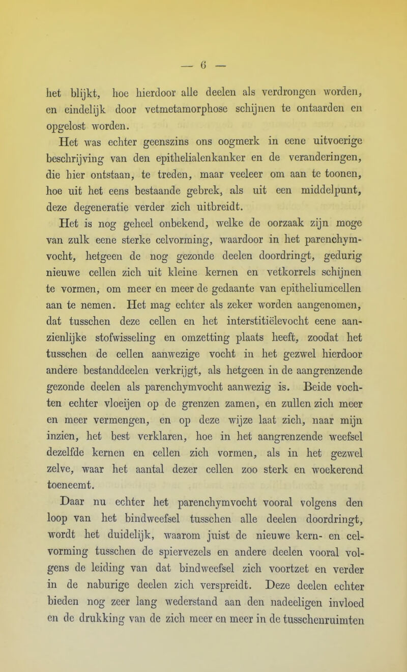 het blijkt, lioe hierdoor alle deelen als verdrongen worden, en eindelijk door vetmetamorphose schijnen te ontaarden en opgelost worden. Het was echter geenszins ons oogmerk in eene uitvoerige beschrijving van den epithelialenkanker en de veranderingen, die hier ontstaan, te treden, maar veeleer om aan te toonen, hoe uit het eens bestaande gebrek, als uit een middelpunt, deze degeneratie verder zich uitbreidt. Het is nog geheel onbekend, welke de oorzaak zijn moge van zulk eene sterke celvorming, waardoor in het parenchym- vocht, hetgeen de nog gezonde deelen doordringt, gedurig nieuwe cellen zich uit kleine kernen en vetkorrels schijnen te vormen, om meer en meer de gedaante van epitheliumcellen aan te nemen. Het mag echter als zeker worden aangenomen, dat tusschen deze cellen en het interstitiëlevocht eene aan- zienlijke stofwisseling en omzetting plaats heeft, zoodat het tusschen de cellen aanwezige vocht in het gezwel hierdoor andere bestanddeelen verkrijgt, als hetgeen in de aangrenzende gezonde deelen als parenchymvocht aanwezig is. Beide voch- ten echter vloeijen op de grenzen zamen, en zullen zich meer en meer vermengen, en op deze wijze laat zich, naar mijn inzien, het best verklaren, hoe in het aangrenzende weefsel dezelfde kernen en cellen zich vormen, als in het gezwel zelve, waar het aantal dezer cellen zoo sterk en woekerend toeneemt. Daar nu echter het parenchymvocht vooral volgens den loop van het bindweefsel tusschen alle deelen doordringt, wordt het duidelijk, waarom juist de nieuwe kern- en cel- vorming tusschen de spiervezels en andere deelen vooral vol- gens de leiding van dat bindweefsel zich voortzet en verder in de naburige deelen zich verspreidt. Deze deelen echter bieden nog zeer lang wederstand aan den nadeeligen invloed en dc drukking van de zich meer en meer in de tusschenruimten