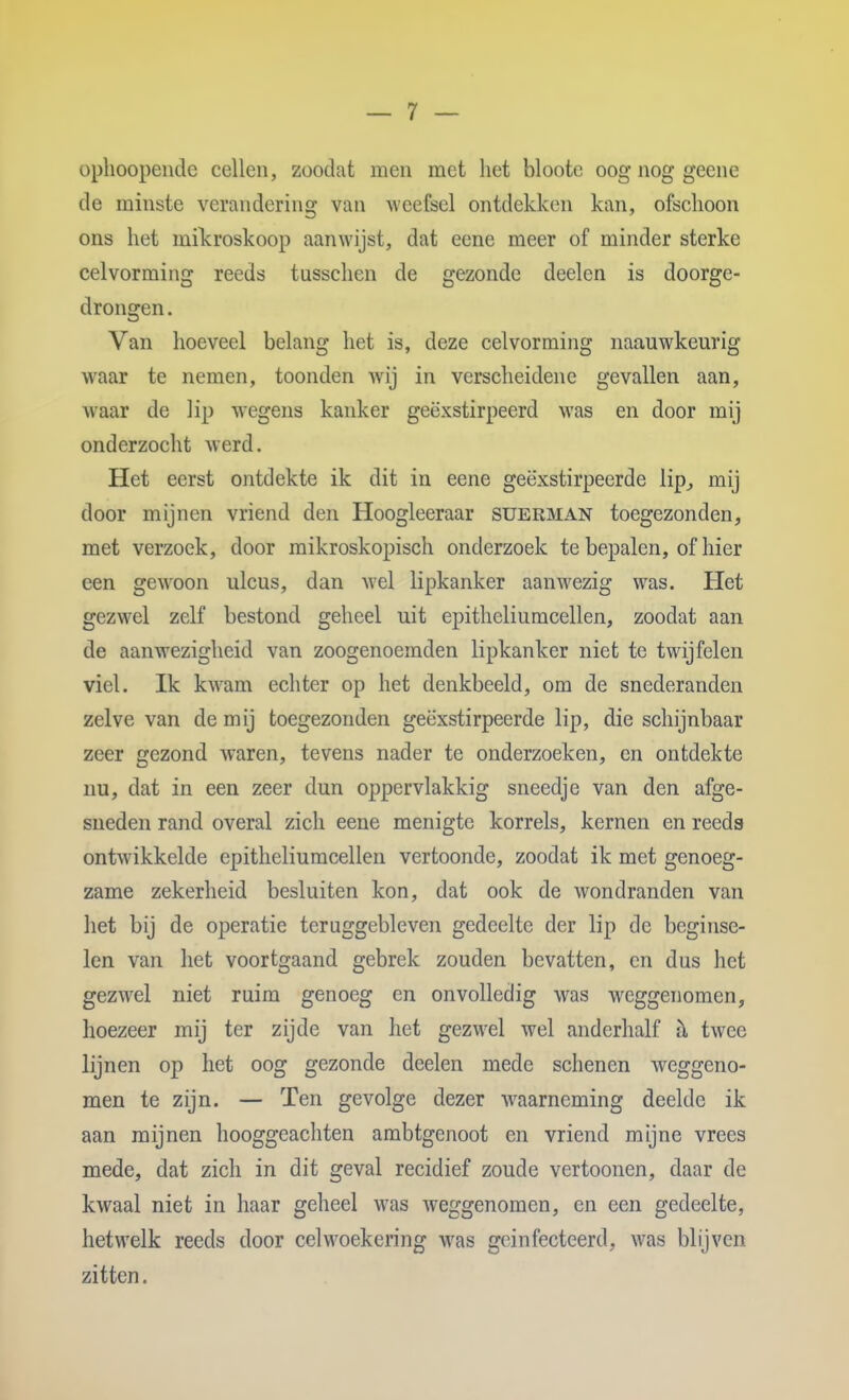 ophoopende cellen, zoodat men met het bloote oog nog geene de minste verandering van weefsel ontdekken kan, ofschoon ons het mikroskoop aanwijst, dat eene meer of minder sterke celvorming reeds tusschen de gezonde deelen is doorge- drongen. Van hoeveel belang het is, deze celvorming naauwkeurig waar te nemen, toonden wij in verscheidene gevallen aan, waar de lip wegens kanker geëxstirpeerd was en door mij onderzocht werd. Het eerst ontdekte ik dit in eene geëxstirpeerde lip^ mij door mijnen vriend den Hoogleeraar suerman toegezonden, met verzoek, door mikroskopisch onderzoek te bepalen, of hier een gewoon ulcus, dan Avel lipkanker aanwezig was. Het gezwel zelf bestond geheel uit epitheliumcellen, zoodat aan de aanwezigheid van zoogenoemden lipkanker niet te twijfelen viel. Ik kw^am echter op het denkbeeld, om de snederanden zelve van de mij toegezonden geëxstirpeerde lip, die schijnbaar zeer gezond waren, tevens nader te onderzoeken, en ontdekte nu, dat in een zeer dun oppervlakkig sneedje van den afge- sneden rand overal zich eene menigte korrels, kernen en reeds ontwikkelde epitheliumcellen vertoonde, zoodat ik met genoeg- zame zekerheid besluiten kon, dat ook de wondranden van het bij de operatie teruggebleven gedeelte der lip de beginse- len van het voortgaand gebrek zouden bevatten, en dus het gezwel niet ruim genoeg en onvolledig was weggenomen, hoezeer mij ter zijde van het gezwel wel anderhalf h twee lijnen op het oog gezonde deelen mede schenen weggeno- men te zijn. — Ten gevolge dezer waarneming deelde ik aan mijnen hooggeachten ambtgenoot en vriend mijne vrees mede, dat zich in dit geval recidief zoude vertoonen, daar de kwaal niet in haar geheel was weggenomen, en een gedeelte, hetwelk reeds door celwoekering was geinfecteerd, was blijven zitten.