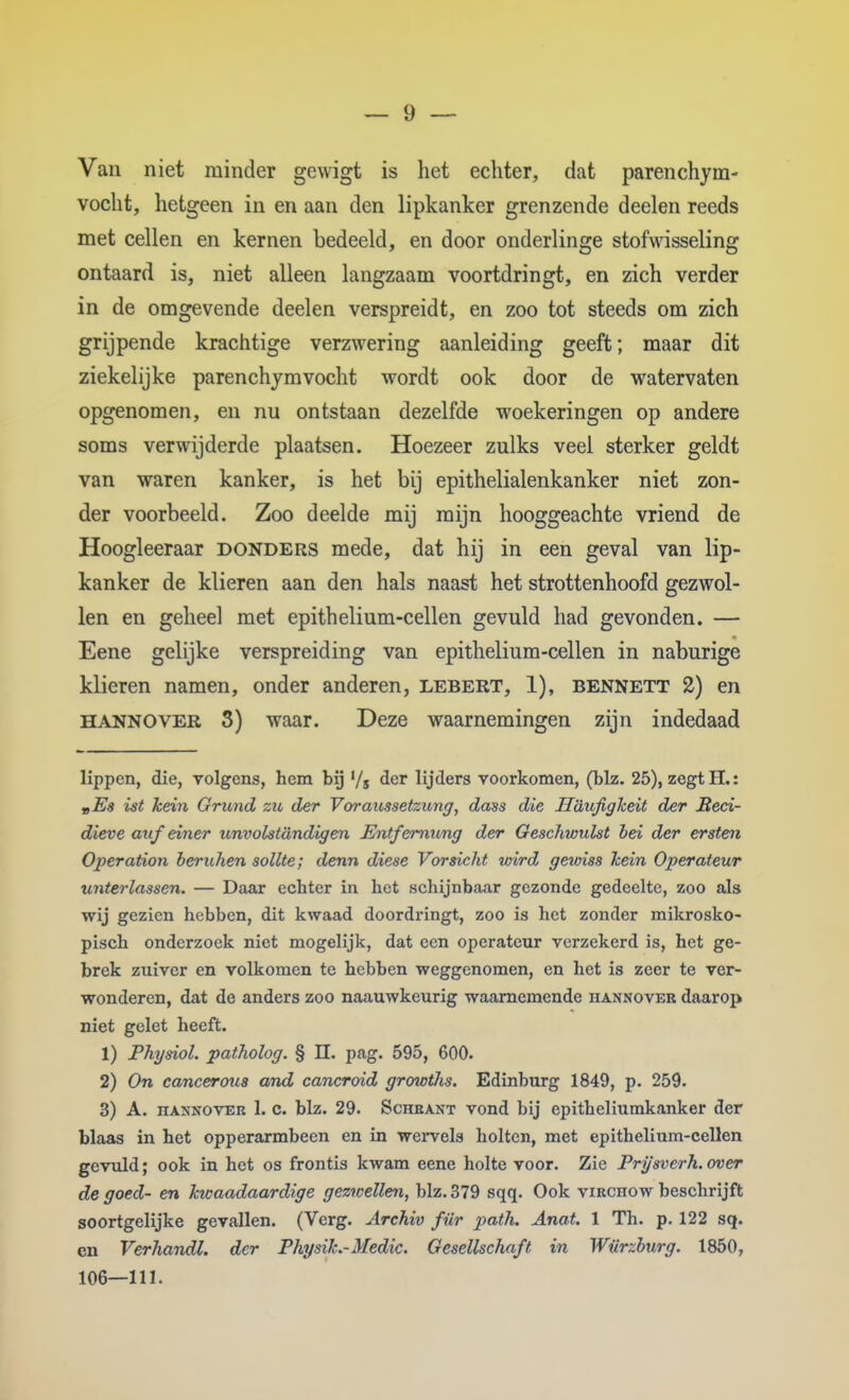 Van niet minder gewigt is het echter, dat parenchym- vocht, hetgeen in en aan den lipkanker grenzende deelen reeds met cellen en kernen bedeeld, en door onderlinge stofwisseling ontaard is, niet alleen langzaam voortdringt, en zich verder in de omgevende deelen verspreidt, en zoo tot steeds om zich grijpende krachtige verzwering aanleiding geeft; maar dit ziekelijke parenchjmvocht wordt ook door de watervaten opgenomen, en nu ontstaan dezelfde woekeringen op andere soms verwijderde plaatsen. Hoezeer zulks veel sterker geldt van waren kanker, is het bij epithelialenkanker niet zon- der voorbeeld. Zoo deelde mij mijn hooggeachte vriend de Hoogleeraar donders mede, dat hij in een geval van lip- kanker de klieren aan den hals naast het strottenhoofd gezwol- len en geheel met epithelium-cellen gevuld had gevonden. — Eene gelijke verspreiding van epithelium-cellen in naburige klieren namen, onder anderen, lebert, 1), bennett 2) en H ANNO VER S) waar. Deze waarnemingen zijn indedaad lippen, die, volgens, hem bij '/s ^cr lijders voorkomen, (blz. 25), zegt H.: „Es ist hein Grund zu der Vormcssetzung, dass die Haufigheit der JSeci- dieve auf einer itnvolstcindigen Entfemivng der Geschwulst bei der ersten Operation beruhen soUte; denn diese Vorsicht wird gewiss hein Operateur unterlassen. — Daax echter in het schijnbaar gezonde gedeelte, zoo als wij gezien hebben, dit kwaad doordringt, zoo is het zonder mikrosko- pisch onderzoek niet mogelijk, dat een operateur verzekerd is, het ge- brek zuiver en volkomen te hebben weggenomen, en het is zeer te ver- wonderen, dat de anders zoo naauwkeurig waarnemende hannover daarop niet gelet heeft. 1) Physiol. patholog. § ü. pag. 595, 600. 2) On cancerous and cancroid growths. Edinburg 1849, p. 259. 3) A. nANNOVER 1. c. blz. 29. Scheant vond bij epitheliumkanker der blaas in het opperarmbeen en in wervels holten, met epithelium-cellen gevuld; ook in het os frontis kwam eene holte voor. Zie Prysverh. over de goed- en kwaadaardige gezwellen^ blz. 379 sqq. Ook virchow beschrijft soortgelijke gevallen. (Verg. Archxv für patlu Anat. 1 Th. p. 122 sq. cn Verhandl. der Physik.-Medic. Gesellschaft in Würzburg. 1850, 106—111.