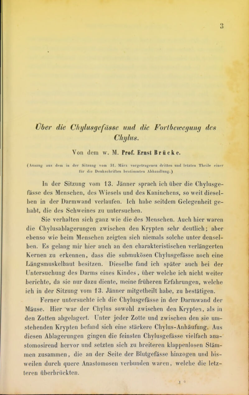 Über die Chylusge fasse und die Fhrlbeweguny des Cliylus. Von dem w. M. Prof. Ernst Brücke. (Auszug aus dem in der Sitzung vom 'Ä\. Alürz vorgotrugrnen dritten und letzten Tlieile einer für die Oenkscliriften licätiinniten Akliundlung.} In der Sitzung vom 13. Jänner sprach ich über die Chylusge- fässe des Menschen, des Wiesels und des Kaninchens, so weit diesel- ben in der Darmwand verlaufen. Ich habe seitdem Gelegenheit ge- habt, die des Schweines zu untersuchen. Sie verhalten sich ganz wie die des Menschen. Auch hier waren die Chylusablagerungen zwischen den Krypten sehr deutlich; aber ebenso wie beim Menschen zeigten sich niemals solche unter densel- ben. Es gelang mir hier auch an den charakteristischen verlängerten Kernen zu erkennen, dass die suhmukösen Chylusgefässe noch eine Längsmuskelhaut besitzen. Dieselbe fand ich später auch bei der Untersuchung des Darms eines Kindes, über welche ich nicht weiter berichte, da sie nur dazu diente, meine früheren Erfahrungen, welclie ich in der Sitzung vom 13. Jänner mitgetheilt habe, zu bestätigen. Ferner untersuchte ich die Chylusgefässe in der Darmwand der Mäuse. Hier war der Chylus sowohl zwischen den Krypten, als in den Zotten abgelagert. Unter jeder Zotte und zwischen den sie um- stehenden Krypten befand sich eine stärkere Chylus-Anhäufung. Aus diesen Ablagerungen gingen die feinsten Chylusgefässe vielfach ana- stomosirend hervor und setzten sich zu breiteren klappenlosen Stäm- men zusammen, die an der Seite der Blutgefässe hinzogen und ])is- weilen durch quere Anastomosen verbunden waren, welche die letz- teren überbrückten. .1