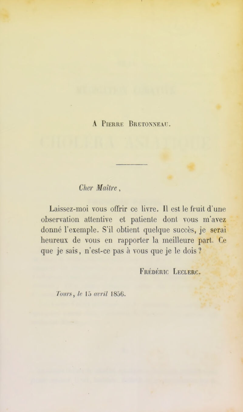 A PiEiiRi^. Bretoxxeaîi. Cher Maître, Laissez-moi vous offrir ce livre. Il est le fruit d'une observation attentive et patiente dont vous m'avez donné l'exemple. S'il obtient quelque succès, je serai heureux de vous en rapporter la meilleure part. Ce que je sais, n'est-ce pas à vous que je le dois ? Frédéric Leclerc. '/ow'Sj le 15 avril 1856.