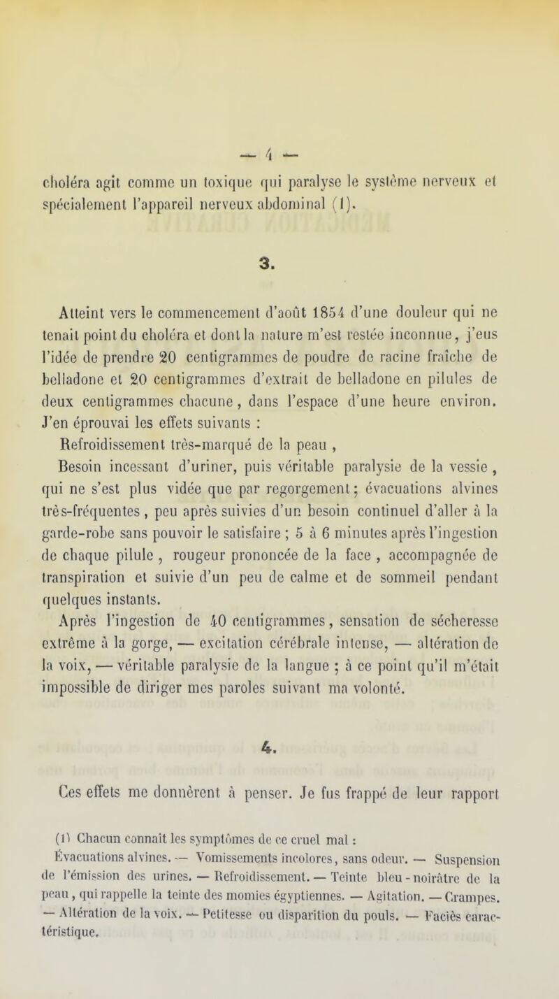 clioléra agit comme un toxique qui paralyse le sysième nerveux et spécialement l'appareil nerveux abdominal (I). 3. Atteint vers le commencement d'août 1854 d'une douleur qui ne tenait point du choléra et dont la nature m'est restée inconnue, j'eus l'idée de prendre 20 centigrcimmcs de poudre de racine fraîche de belladone et 20 centigrammes d'extrait de belladone en pilules de deux centigrammes chacune, dans l'espace d'une heure environ. J'en éprouvai les effets suivants : Refroidissement Irôs-marqué de la peau , Besoin incessant d'uriner, puis véritable paralysie de la vessie , qui ne s'est plus vidée que par regorgement ; évacuations alvines très-fréquentes , peu après suivies d'un besoin continuel d'aller à la garde-robe sans pouvoir le satisfaire ; 5 à 6 minutes après l'ingestion de chaque pilule , rougeur prononcée de la face , accompagnée de transpiration et suivie d'un peu de calme et de sommeil pendant quelques instants. Après l'ingestion de 40 centigrammes, sensation de sécheresse extrême à la gorge, — excitation cérébrale inicnse, — altération do la voix, — véritable paralysie de la langue ; à ce point qu'il m'était impossible de diriger mes paroles suivant ma volonté. 4. Ces effets me donnèrent à penser. Je fus frappé de leur rapport (1^ Cliacun connaît les symptômes de ce cruel mal : Évacuations alvines. — Vomissements incolores, sans otleur. — Suspension de l'émission des urines. — Refroidissement. — Teinte bleu-noirâtre de la peau, qui rappelle la teinte des momies égyptiennes. — Agitation. — Crampes. — Altération de la voix. — Petitesse ou disparition du pouls. — Faciès carac- téristique.