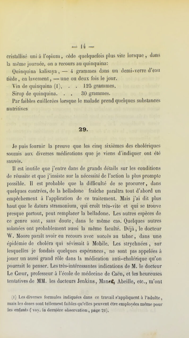 cristallisé uni à l'opium, cède quelquefois plus vile lorsque, dans la même journée, on a recours au quinquina: Quinquina kalisaya , — 4 grammes dans un demi-verre d'eau tiède, en lavement, — une ou deux fois le jour. Vin de quinquina (I), . . 125 grammes. Sirop de quinquina. . . 30 grammes. Par faibles cuillerées lorsque le malade prend quelques substances nutritives 29. Je puis fournir la preuve que les cinq sixièmes des cholériques soumis aux diverses médications que je viens d'indiquer ont été sauvés. Il est inutile que j'entre dans de grands détails sur les conditions de réussite et que j'insiste sur la nécessité de l'action la plus prompte possible. Il est probable que la difficulté de se procurer, dans quelques contrées, de la belladone fraîche paraîtra tout d'abord un empêchement à l'application de ce traitement. Mais j'ai dit plus haut que le datura stramonium, qui croît très-vite et qui se trouve presque partout, peut remplacer la belladone. Les autres espèces de ce genre sont, sans doute, dans le môme cas. Quelques autres solanées ont probablement aussi la môme faculté. Déjà, le docteur W. Moore paraît avoir eu recours avec succès au tabac, dans une épidémie de choléra qui sévissait à Mobile. Les strychnées , sur lesquelles je fondais quelques espérances, ne sont pas appelées à jouer un aussi grand rôle dans la médication anti-cholérique qu'on pourrait le penser. Les très-intéressantes indications de M. le docteur Le Cœur, professeur à l'école de médecine de Caën, et les heureuses tentatives de MM. les docteurs Jenkins, Man«Cj Abeille, etc., m'ont (1) Les diverses formules indiquées dans ce travail s'appliquent ;\ l'adulte, mais les doses sont tellement fail)les qu'elles peuvent être employées même pour le> entants ( voy. la dernière observation, page 21).