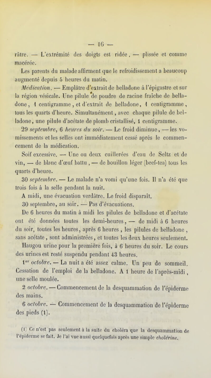 râtre. — L'extrémité des doigts est ridée . — plissée et comme macérée. Les parents du malade affirment que le refroidissement a beaucoup augmenté depuis 5 heures du malin. Médicatmi. — Emplâtre d'extrait de belladone à l'épigastre et sur la région vésicale. Une pilule de poudre de racine fraîche de bella- done, \ cenlij^ramme, et d'extrait de belladone, \ centigramme, tous les quarts d'heure. Simultanément, avec chaque pilule de bel- ladone, une pilule d'acétate de plomb cristallisé, 1 centigramme. 29 sepiemhî'e, 6 heures du soir. — Le froid diminue, — les vo- missements et les selles ont immédiatement cessé après le commen- cement de la médication. Soif excessive.—Une ou deux cuillerées d'eau de Seitz el de vin, — de blanc d'œuf battu , — de bouillon léger (beef-tea) tous les quarts d'heure. 30 septembre. — Le malade n'a vomi qu'une fois. II n'a été que trois fois à la selle pendant la nuit. A midi, une évacuation verdâtre. Le froid disparaît, 30 septembre, au soir. •— Pas d'évacuations. De 6 heures du matin à midi les pilules de belladone et d'acétate ont été données toutes les demi-heures,— de midi à 6 heures du soir, toutes les heures, après 6 heures , les pilules de belladone , sans acétate, sont administrées, et toutes les deux heures seulement. Haugou urine pour la première fois, à 6 heures du soir. Le cours des urines est resté suspendu pendant 43 heures. t odo^>î-(?. — La nuit a été assez calme. Un peu de sommeil. Cessation de l'emploi de la belladone. A 1 heure de l'après-midi, une selle moulée. 2 octobre. — Commencement de la desquammation de l'épiderrae des mains. 6 octobre. — Commencement de la desquammation de l'épiderme des pieds (1). (i; Ce n'est pas seulement à la suite du choléra que la desquammation de l'épidémie se fait. Je l'ai vue aussi quelquefois après une simple cholérine.