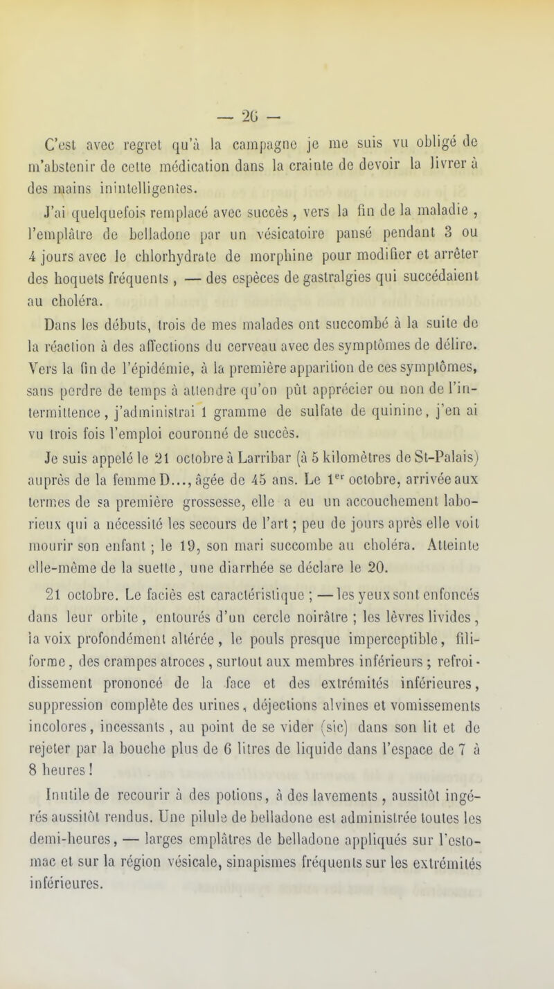 — 20 - C'est avec regret qu'à la campagne je me suis vu obligé de m'abstcnir de cette médication dans la crainte de devoir la livrer à des mains inintelligentes. J'ai quelquefois remplacé avec succès , vers la fin de la maladie , l'emplâtre de belladone par un vésicatoire pansé pendant 3 ou 4 jours avec le chlorhydrate de morphine pour modifier et arrêter des hoquets fréquents, — des espèces de gastralgies qui succédaient au choléra. Dans les débuts, trois de mes malades ont succombé à la suite do la réaclion à des afi'ections du cerveau avec des symptômes de délire. Vers la fin de l'épidémie, à la première apparition de ces symptômes, sans perdre de temps à attendre qu'on pût apprécier ou non de l'in- termittence , j'administrai 1 gramme de sulfate de quinine, j'en ai vu trois fois l'emploi couronné de succès. Je suis appelé le 21 octobre à Larribar (à 5 kilomètres de St-Palais) auprès de la femmeD..., âgée de 45 ans. Le 1'^''octobre, arrivéeaux termes de sa première grossesse, elle a eu un accouchement labo- rieux qui a nécessité les secours de l'art ; peu de jours après elle voit mourir son enfant ; le 19, son mari succombe au choléra. Atteinte elle-même de la suette, une diarrhée se déclare le 20. 21 octobre. Le faciès est caractéristique ; —les yeux sont enfoncés dans leur orbite, entourés d'un cercle noirâtre ; les lèvres livides, la voix profondément altérée , le pouls presque imperceptible, fili- forme , des crampes atroces, surtout aux membres inférieurs ; refroi • dissement prononcé de la face et des extrémités inférieures, suppression complète des urines, déjections alvines et vomissements incolores, incessants , au point de se vider (sic) dans son lit et de rejeter par la bouche plus de 6 litres de liquide dans l'espace de 7 à 8 heures ! Inutile de recourir à des potions, à des lavements, aussitôt ingé- rés aussitôt rendus. Une pilule de belladone est administrée toutes les demi-heures, — larges emplâtres de belladone appliqués sur Lcsto- mac et sur la région vésicale, sinapismes fréquents sur les extrémités inférieures.