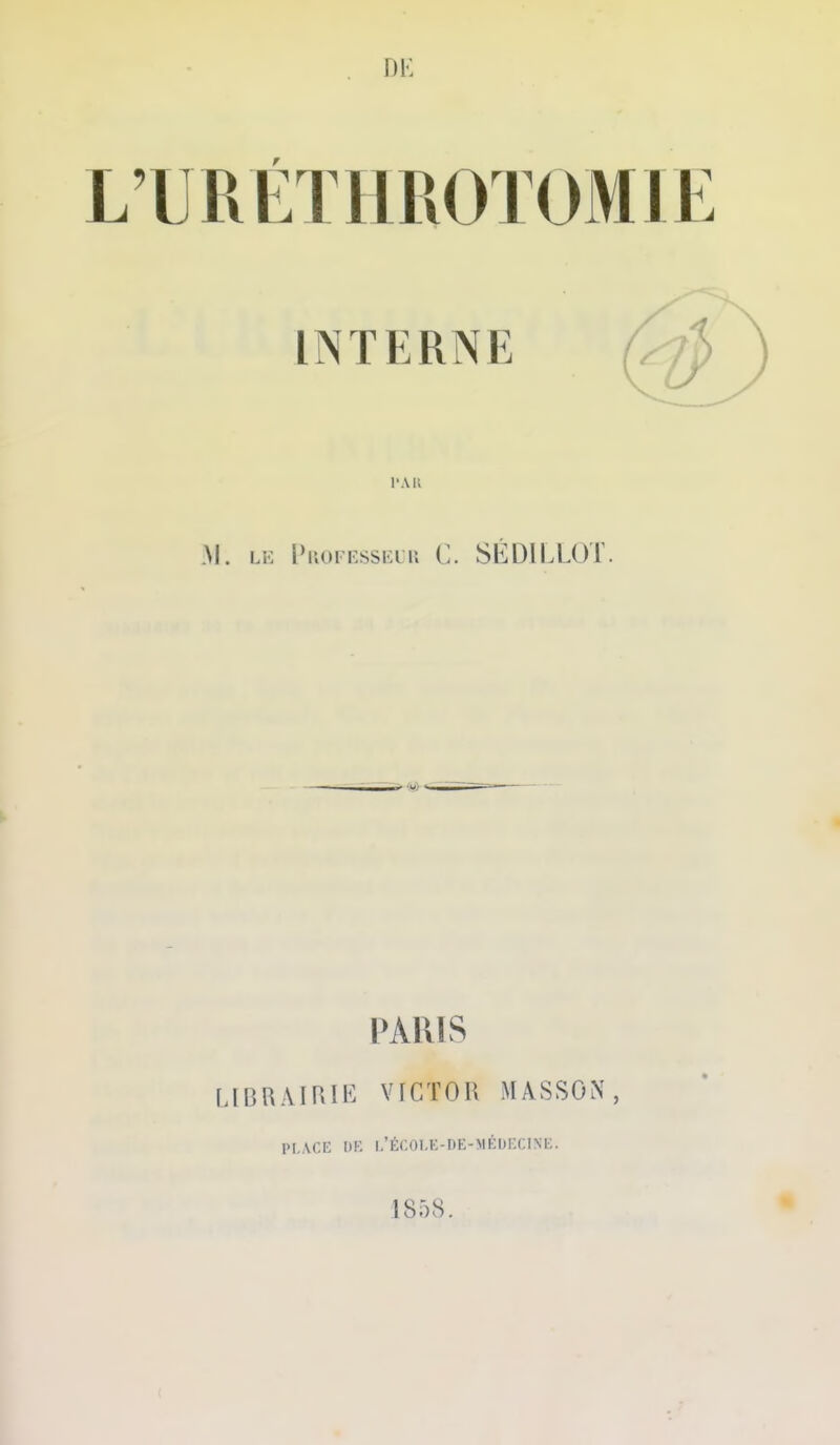 L'URÉTHROTOMIE INTERNE l'AK M. LE l>iu)FEssi-:iu C. SÉDlLLOr. PARIS LlBRAIRIl^: VICTOR MASSON, PLACE l)K L'Ér.OI.K-DE-MÉbECIXE. 1858.