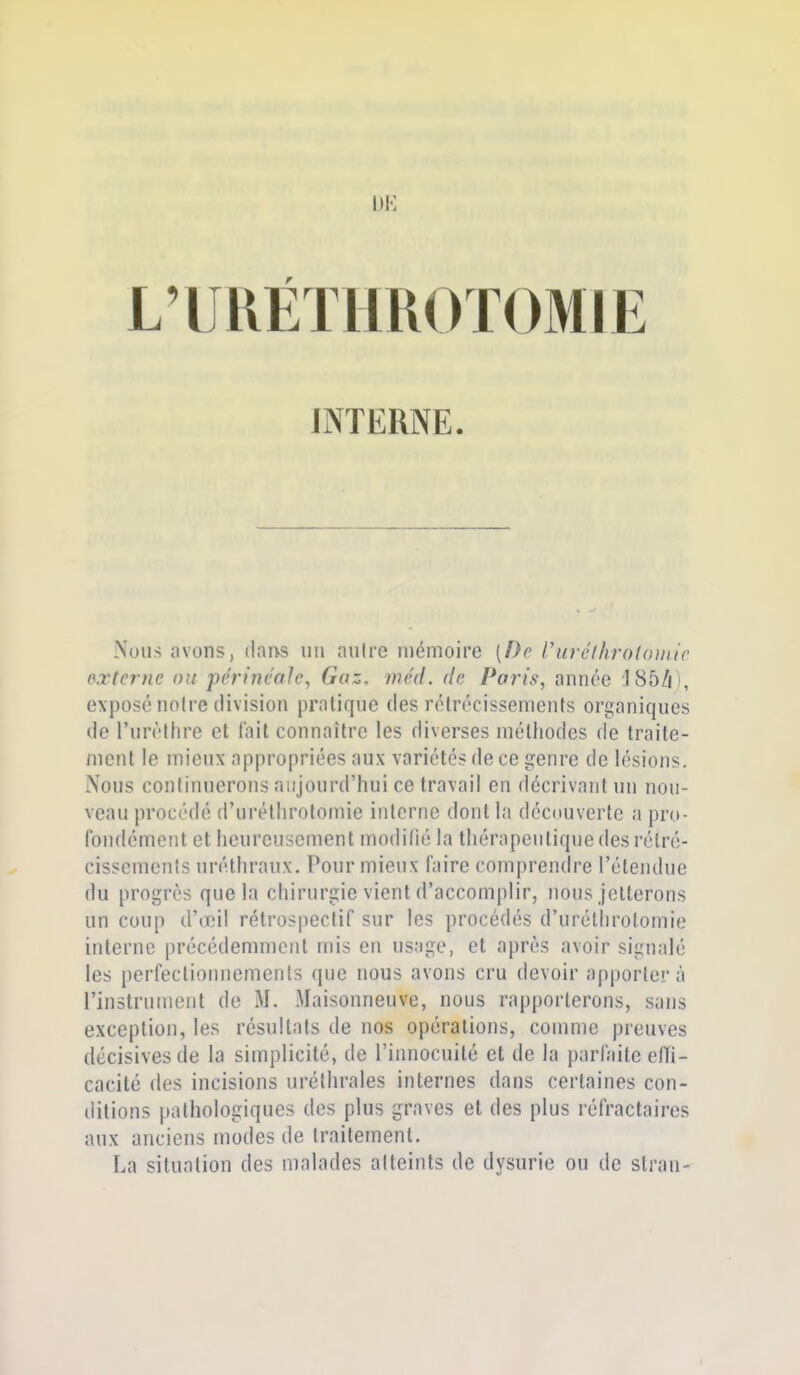 INTERNE. Nous avons, (!an.s un nuire mémoire [De Vurélhrolomic pxternc ou perineaJe, Gaz. méiL de Pa7'is, année 185/| !, exposé noire division pratique des rétrécissements organiques de l'urèthre et fait connaître les diverses méthodes de traite- ment le mieux appropriées aux variétés de ce genre de lésions. Nous continuerons aujourd'hui ce travail en décrivant un nou- veau procédé d'urétlirotomic interne dont la découverte a pro- fondément et heureusement modilié la thérapeutique des rétré- cissements uréthraux. Pour mieux faire comprendre l'étendue du progrès que la chirurgie vient d'accomplir, nous jetterons un coup d'œil rétrospectif sur les procédés d'uréthrotomie interne précédemment mis en usage, et après avoir signalé les perfectiomiemenis (pie nous avons cru devoir apportera rinstrumcnt de M. Maisonneuve, nous rapporterons, sans exception, les résultats de nos opérations, comme preuves décisives de la simplicité, de l'innocuité et de la parfaite eiïi- cacité des incisions uréthrales internes dans certaines con- ditions pathologiques des plus graves et des plus réfractaires aux anciens modes de traitement. La situation des malades atteints de dysurie ou de stran-