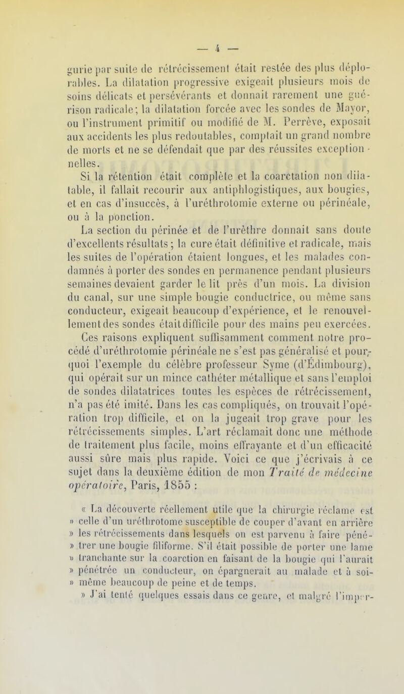 yurie par suite (le rclrccissemciil élnit. restée des plus déplo- r;il)les. La diliitiitioM prop;ressive exigeait plusieurs mois de soins délicats et [)ersévérants et donnait rarement une gué- rison radicale; la dilatation forcée avec les sondes de Mayor, ou l'instrument primitif ou modifié de M. Perrève, exposait aux accidents les plus redoutables, comptait un grand nombre de morts et ne se défendait que par des réussites exception ■ nelles. Si la rétention était complète et la coarctalion non dila- table, il fallait recourir aux antiphlogistiques, aux bougies, et en cas d'insuccès, à l'urétbrotomie externe ou périnéale, ou à la ponction. La section du périnée et de l'urètlire donnait sans doule d'excellents résultats ; la cure était définitive et radicale, mais les suites de l'opération étaient longues, et les malades con- damnés à porter des sondes en permanence pendant plusieurs semaines devaient garder le lit près d'un mois. La division du canal, sur une simple bougie conductrice, ou même sans conducteur, exigeait beaucoup d'expérience, et le renouvel- lementdes sondes éfaildifficile pour des mains peu exercées. Ces raisons expliquent suifisamment comment notre pro- cédé d'uréthrotomie périnéale ne s'est pas généralisé et pour- (juoi l'exemple du célèbre professeur Syme (d'Edimbourg), qui opérait sur un mince catliéter métallique et sans l'enqiloi de sondes dilatatrices tontes les espèces de rétrécissement, n'a pas été imité. Dans les cas compliqués, on trouvait l'opé- ration trop difficile, et on la jugeait trop grave pour les rétrécissements simples. L'art réclamait donc une métbode de traitement plus facile, moins elTrayante et d'un efficacité aussi siire mais plus rapide. Voici ce que j'écrivais à ce sujet dans la deuxième édition de mon Traité de médecine opératoire^ Paris, 1855 : « La découverte réellement utile (jue !a chirurgie réclame pst » celle d'un urétlirotomc susceptible de couper d'avant en arrière » les rélrécissements dans lesrpiels ou est parvenu à faire péné- » trer une bougie filiforme. S'il était possible de porter une lame « Irancliante sur la coarction en faisant de la bougie qui l'aïu-ait 5) pénétrée un eonducleur, on épargnerait au malade et ù soi- » même beaucoup de peine et de temps. » J'ai lenlé quelques essais dans ce genre, et malgré l'iuip: r-