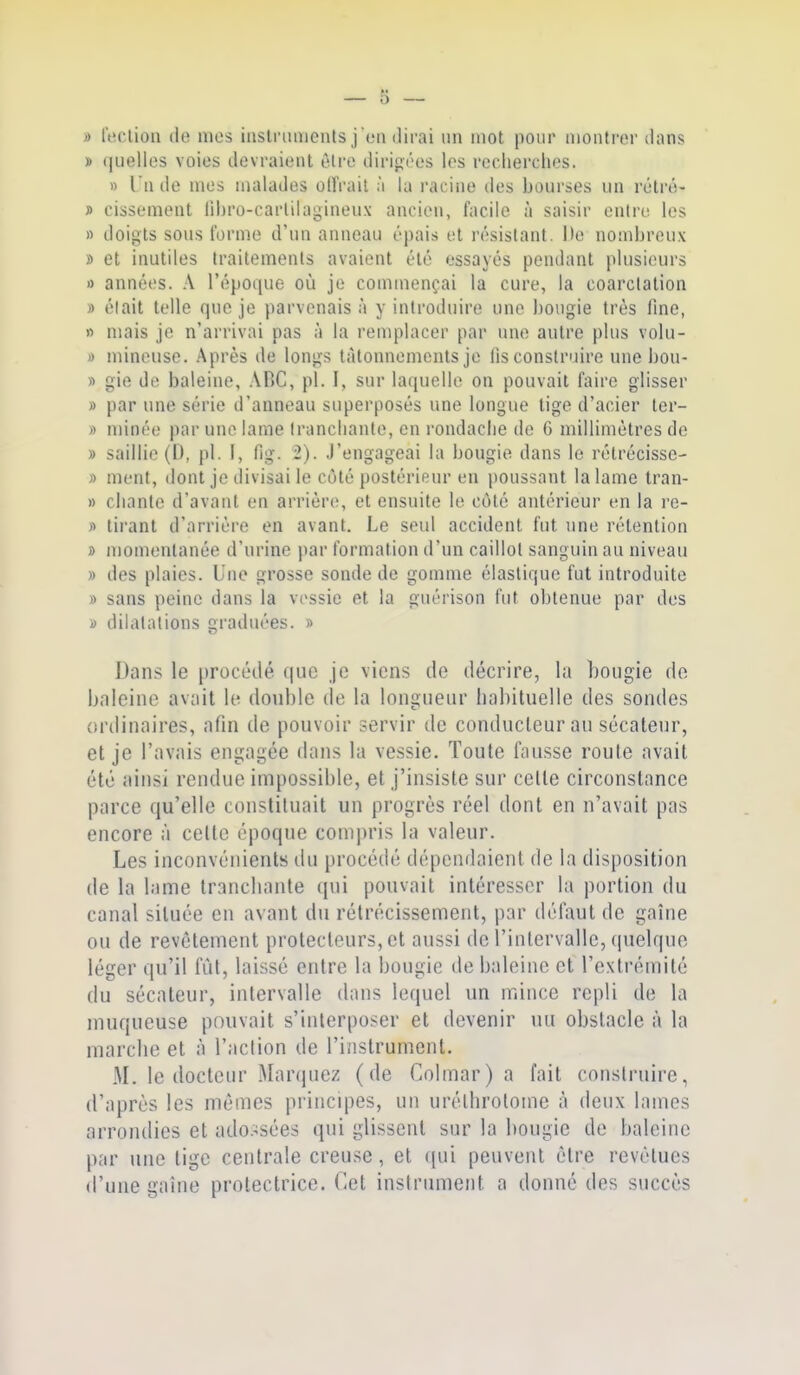 » reclion (le mes inslriiiiioiUs j eu ilirai un mot pour montrer dans » quelles voies devraient èlre tlirij^ées les reclierches. » l'n lie mes malades olFrail à la racine des bourses un rétré- » cissement libro-carlilagineux ancien, facile à saisir enlri; les n doigts sous Forme d'un anneau épais et résistant. De nombreux » et inutiles traitements avaient été essayés pendant plusieurs » années. A répoi(ue où je commençai la cure, la coarclation » était telle que je parvenais à y introduire une bougie très fine, » mais je n'arrivai pas à la remplacer par une autre plus volu- )) mineuse. Après de longs tâtonnements je lis construire une bou- » gie de baleine, ABC, pl. I, sur laquelle on pouvait faire glisser » par une série d'anneau superposés une longue tige d'acier ter- » minée par une lame Iranclianle, en rondaclie de G millimètres de » saillie (D, pl. I, fig. 2). J'engageai la bougie dans lo rétrécisse- » ment, dont je divisai le côté postérieur en poussant la lame tran- » chante d'avant en arrière, et ensuite le côté antérieur en la re- » tii'ant d'arrière en avant. Le seul accident fut une rétention » momentanée d'urine par formation d'un caillot sanguin au niveau » des plaies. Une grosse sonde de gomme élastique fut introduite » sans peine dans la vessie et la guérison fut obtenue par des » dilatations graduées. » Dans le procédé que je viens de décrire, la bougie de haleine avait le double de la longueur habituelle des sondes ordinaires, afin de pouvoir servir de conducteur au sécateur, et je l'avais engagée dans la vessie. Toute fausse route avait été ainsi rendue impossible, et j'insiste sur celte circonstance parce qu'elle constituait un progrès réel dont en n'avait pas encore à celle époque compris la valeur. Les inconvénients du procédé dépendaient de la disposition de la lame tranchante qui pouvait intéresser la portion du canal située en avant du rétrécissement, par défaut de gaîiie ou de revêtement protecteurs, et aussi de l'intervalle, quelque léger qu'il lut, laissé entre la bougie de haleine et l'extrémité du sécateur, intervalle dans lequel un mince repli de la muqueuse pouvait s'interposer et devenir uu obstacle à la marche et à l'action de l'instrument. M. le docteur Maninez (de Colmar) a fait construire, d'après les mûmes principes, un urélhrotome à deux lames arrondies et ado:^sées qui glissent sur la bougie de haleine par une lige centrale creuse, et ((ui peuvent être revêtues d'une gaine prolectrice. Cet instrument a donné des succès