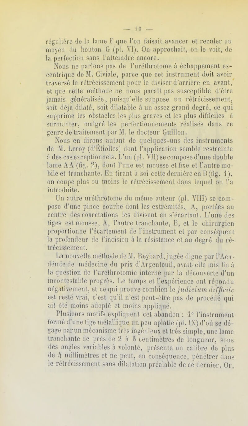 l'égulii'.'rc vie l;i latnc F que l'on faisait avancer el reculer au moyen du boulon G ([)!. VI). On approciinit, on le voit, de la perfection sans l'atteindre encore. Nous ne parlons pas de l'urétlirotome à échappement ex- centrique de M. Civiale, parce que cet instrument doit avoir traversé le rétrécissement pour le diviser d'arrière en avant, et que cette méthode ne nous paraît pas susceptible d'être jamais généralisée, puisqu'elle suppose un rétrécissement, soit déjà dilaté, soit dilatable à un assez grand degré, ce qui supprime les obstacles les plus graves et les plus difficiles à surmonter, malgré les |)erfectionnements réalisés dans ce genre de traitement par M. le docteur Guillon. Nous en dirons aulant de quelques-uns des instruments de M. Leroy (d'Ktiolles) dont l'application semble restreinte à des cas exceptionnels. L'un (pl. YII) se compose d'une double lame A A (fig. 2), dont l'une est mousse et fixe et l'autre mo- bile et tranchante. En tirant à soi cette dernière en B (fig. 1), on coupe plus ou moins le rétrécissement dans lequel on l'a introduite. Un autre uréthrotome du même auteur (pl. YIII) se com- pose d'une pince courbe dont les extrémités, A, portées au centre des coarctations les divisent en s'écarlanl. L'une des tiges est mousse, A, l'autre tranchante, B, el le chirurgien proportionne l'écartement de l'instrument cl par conséquent la profondeur de l'incision à la résistance et au degré du ré- trécissement. La nouvelle méthode de M. Reybard, jugée digne par l'Aca- démie de médecine du prix d'Argenteuil, avait-elle mis fin à la question de l'uréllirotomic interne par la découverte d'un incontestable progrès. Le temps et l'expérience ont répondu négativement, et ce qui prouve combien le judicium difficile est resté vrai, c'est qu'il n'est peut-être pas de procédé qui ait été moins adopté et moins appliqué. Plusieurs molifs expliquent cet abandon : 1° l'instrument formé d'une lige métallique un peu aplatie (pl. IX) d'où se dé- gage par un mécanisme très ingénieux et très simple, une lame tranchante de près de 2 à 3 centimètres de longueur, sous des angles variables à volonté, présente un calibre de plus de /| millimètres et ne peut, en conséquence, pénétrer dans le rélrécissement sans dilatation préalable de ce dernier. Or,