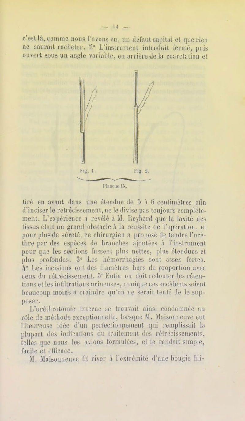 c'est là, comme nous l';\vonsvii, un lU-l'aiil capiliil et que rien ne saurait racheter. 2 L'instrument introduit l'ermé, puis ouvert sous uu angle variable, en arrière de la coarctation et Planche L\. tiré en avant dans une étendue de 5 à 6 centimètres afin d'inciser le rétrécissement, ne le divise pas toujours complète- ment. L'expérience a révélé à M. Reybard que la laxité des tissus était un grand obstacle à la léussite de l'opération, et pour plus de sûreté, ce chirurgien a proposé de tendre l'urè- thre par des espèces de branches ajoutées à l'instrument pour que les sections fussent plus nettes, plus étendues et plus profondes. 3** Les hémorrhagies sont assez fortes. h Les incisions ont des diamètres hors de proportion avec ceux du rétrécissement. 5 Enfin on doit redouter les réten- tions et les infiltrations urineuses, quoique ces accidents soient beaucoup moins à craindre qu'on ne serait tenté de le sup- poser. L'uréthrotomie interne se trouvait ainsi condamnée au rôle de méthode exceptionnelle, lorsque M. Maisonneuve eut l'heureuse idée d'un perfectionnement qui remplissait la plupart des indications du traitement dos rétrécissements, telles que nous les avions formulées, et le rendait simple, facile et etïicace. M. Maisonneuve fit river à l'exirémilé d'une bougie fili-