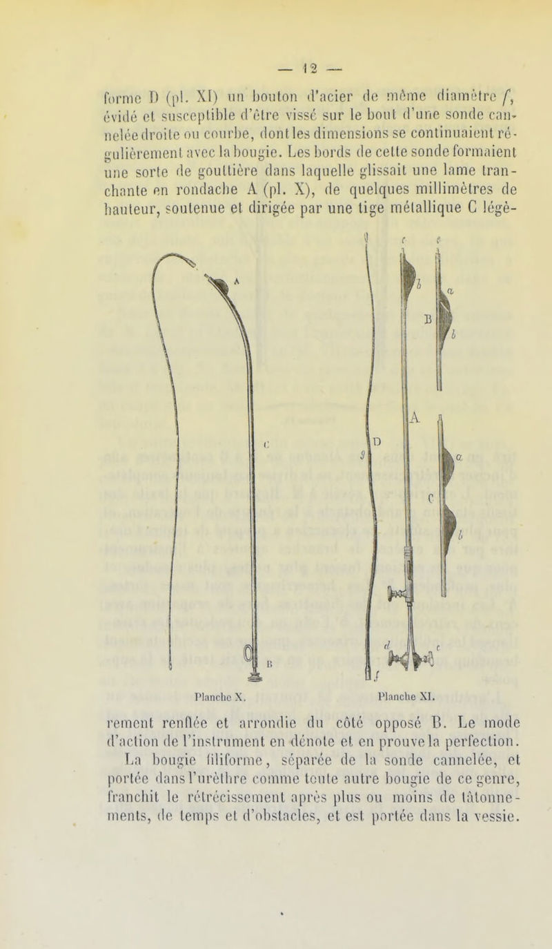 forme D (pl. XI) un bouton d'acier de môme diamètre évidé et susceptible d'être visse sur le bout d'une sonde can- nelée droite ou courbe, dont les dimensions se continuaient ré- gulièrement avec la bougie. Les bords de cette sonde formaient une sorte de gouttière dans laquelle glissait une lame tran- chante en rondacbe A (pl. X), de quelques millimètres de hauteur, soutenue et dirigée par une tige mélallique C légè- l'ianrlie X. A Planclie XI. rement renflée et arrondie du côté opposé B. Le mode d'action de l'instrument en dénote et en prouvela perfecliou. T^a bougie (iliforme, séparée de la sonde cannelée, et portée dansTurèllire comme tciile autre bougie de ce genre, franchit le rétrécissement après plus ou moins de tâtonne- ments, de temps et d'obstacles, et est portée dans la vessie.