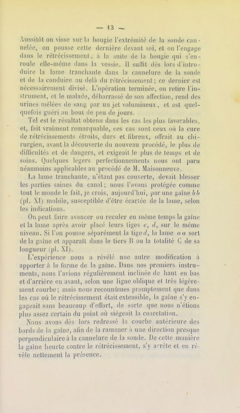 Anssilôt on visse sur 1;» bougie l'exlréinilé de la soiule can- nelée, on pousse celle dernière devanl soi, et on reni;age dans le rélrécisseuienl, à la suite de la bougie qui s'en- roule elle-même dans la vessie. Il sullit dès lors d'intro- duire la lame tranchante dans la cannelure de la sonde et de la conduire au delà du rélrécissenienl ; ce dernier est nécessairement divisé. L'opération terminée, on retire l'in- slrnment, cl le malade, débarrassé de son allection, rend des urines liièlées de sang par un jet volumineux, et est quel- quefois guéri au bout de peu de jours. Te! est le résultat obtenu dans les cas les plus favorables, et, fait vraiment remarquable, ces cas sont ceux où la cure (le rétrécissements étroits, durs et fibreux, offrait au clii- rurgien, avant la découverte du nouveau procédé, le plus de difficultés et de dangers, et exigeait le plus de temps et de soins. Quelques légers perfectionnements nous ont j»aru néanmoins applicables au procédé de M. Maisonneuve. La lame tranchante, n'étant pas couverte, devait blesser les parties saines du canal ; nous l'avons protégée comme tout le monde le fait, je crois, aujourd'hui, par une gaine bb (pl. XI) mobile, susceptible d'être écarlée de la lame, selon les indications. On peut faire avancer ou reculer en même temps la gaîne et la lame après avoir placé leurs liges c, d, sur le même niveau. Si l'on pousse séparément la tige^/, la lame o a sort delà gaîne et apparaît dans le tiers B ou la totalité C de sa longueur (pl. XI). L'expérience nous a révélé une autre modification à apporter à la forme de la gaine. Dans nos premiers instru- ments, nous l'avions régulièrement inclinée de haut en bas et d'arrière en avant, selon une ligne oblique et très légère- ment courbe; mais nous reconnûmes promptement que dans les cas où le rétrécissement était extensible, la gaîne s'y en- gageait sans beaucoup d'elfort, de sorte que nous n'étions plus assez certain du point où siégeait la coarctalion. Nous avons dès lors redressé la courbe antérieure des bords de la gaîne, afin de la ramener à une direction presque perpendiculaire à la cannelure de la sonde. De cette manière la gaîne heurte contre le rétrécissement, s'y ai-rèle et en ré vèlc nettement la présence.