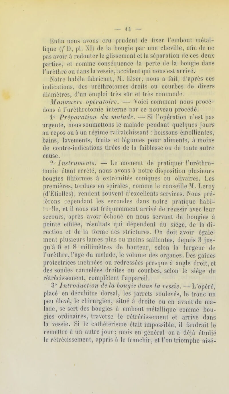 Eiiliii lions avons cru piMulcnt de fixer l'einljout iiiélal- lique (/'D, pl. Xlj de la hongie par nne cheville, afin de ne pas avoir à redouter le glissement et la séparation de ces deux parties, et comme conséquence la perle de la bougie dans î'urèllire ou dans la vessie, accident qui nous est arrivé. Notre habile fabricant, M. Elser, nous a fait, d'après ces indications, des uréthrolomes droils ou courbes de divers diamètres, d'un emploi très sûr et très commode. Manœuvre opératoire. — Voici comment nous procé- dons à i'urélhrotomie interne par ce nouveau procédé. 1° Préparation du malade. —Si l'opération n'est pas urgente, nous soumettons le malade pendant quelques jours au repos ou à un régime rafraîchissant : boissons émoUientes, bains, lavements, fruits et légumes pour aliments, à moins de contre-indications tirées de la faiblesse ou de toute autre cause. 2° Instruments. — Le moment de pratiquer l'uréthro- tomie étant arrêté, nous avons à notre disposition plusieurs bougies filiformes à extrémités coniques ou olivaires. Les premières, tordues en spirales, comme le conseille M. Leroy (d'ÉtioUes), rendent souvent d'excellents services. Nous pré- férons cependant les secondes dans notre pratique habi- !•; Ile, et il nous est fréquemment arrivé de réussir avec leur secours, après avoir échoué en nous servant de bougies à pointe ellilée, résultats qui dépendent du siège, de la di- rection et de la forme des strictures. On doit avoir éale- ment plusieurs lames plus ou moins saillantes, depuis 3 jus- qu'à 6 et 8 millimètres de hauteur, selon la largeur de l'urèthre, l'âge du malade, le volume des organes. Des gaines protectrices inclinées ou redressées presque à angle droit, et des sondes cannelées droites ou courbes, selon le siège du rétrécissement, complètent l'appareil. 3 Introduction de la bougie dans la vessie. — L'opéré, placé en décubitus dorsal, les jarrets soulevés, le tronc un peu élevé, le chirurgien, situé à droite ou en avant du ma- lade, se sert des bougies à embout métallique comme bou- gies ordinaires, traverse le rétrécissement et arrive dans la vessie. Si le calhétérisme était impossible, il faudrait le remettre à un autre jour; mais en général on a déjà étudié le rétrécissement, appris à le franchir, et l'on triomphe aisé-