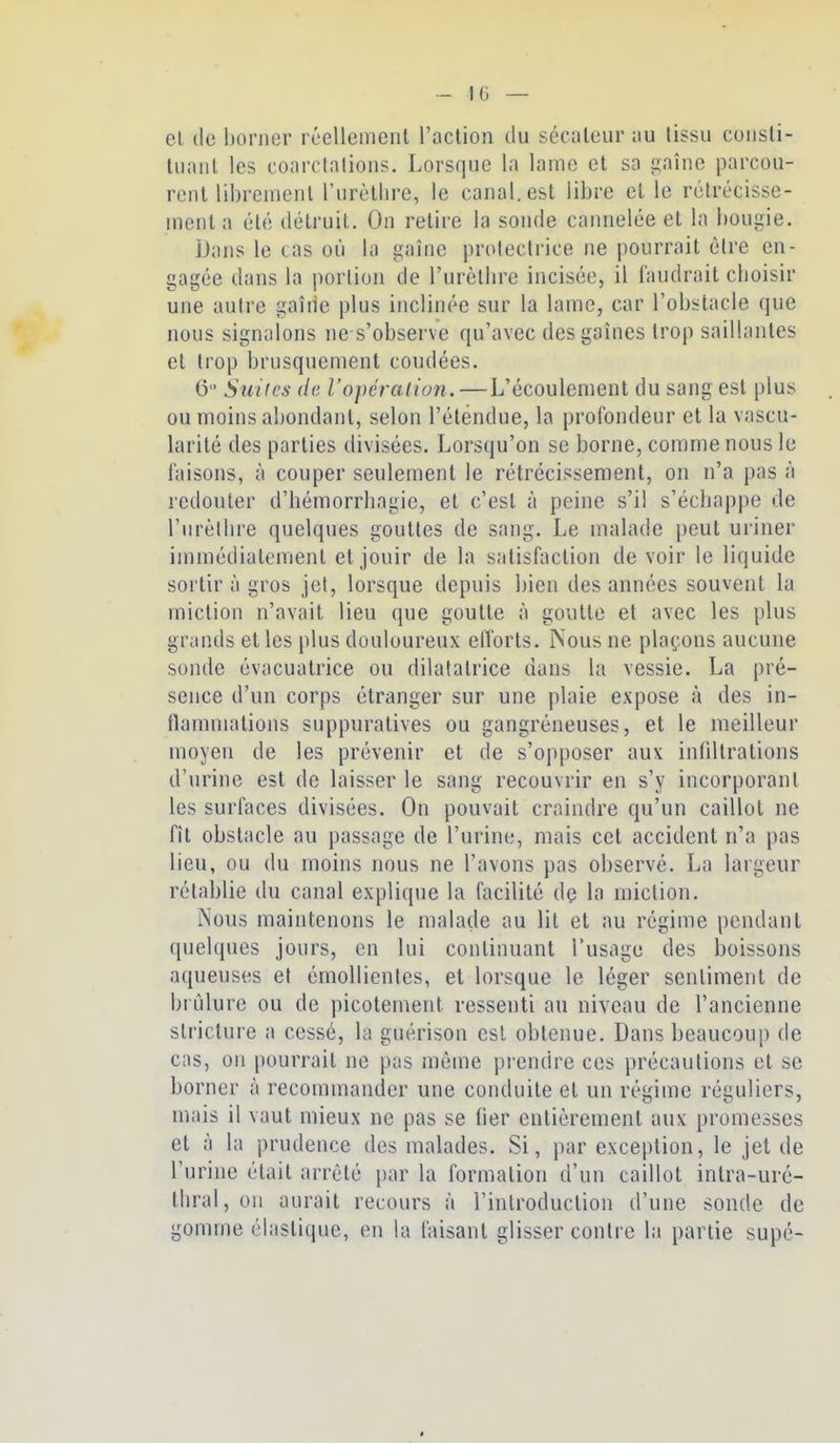 - 10 — cl (le borner réellement l'aclion du sécateur au (issu consti- tuant les coarclalions. Lorsque la lame et sa gaîne parcou- rent librement rurèllirc, le canal, est libre et le rétrécisse- ment a été détruit. On relire la sonde cannelée et la bougie. Dans le cas où la gaîne protectrice ne pourrait être en- gagée dans la porlion de l'urètbre incisée, il faudrait cboisir une autre gaîne plus inclinée sur la lame, car l'obstacle que nous signalons ne s'observe qu'avec des gaines trop saillantes et trop brusquement coudées. 6 Sui(cs de ropcraiion.—L'écoulement du sang est plus ou moins abondant, selon l'étendue, la profondeur et la vascu- larité des parties divisées. Lorsqu'on se borne, comme nous le faisons, à couper seulement le rétrécissement, on n'a pas à redouter d'hémorrbagie, et c'est à peine s'il s'écbappe de l'urèllire quelques gouttes de sang. Le malade peut uriner immédiatement et jouir de la satisfaction de voir le liquide sortir à gros jet, lorsque depuis bien des années souvent la miction n'avait lieu que goutte à goutte et avec les plus grands et les plus douloureux etforts. Nous ne plaçons aucune sonde évacualrice ou dilatatrice dans la vessie. La pré- sence d'un corps étranger sur une plaie expose à des in- flammations suppuratives ou gangréneuses, et le meilleur moyen de les prévenir et de s'opposer aux infiltrations d'urine est de laisser le sang recouvrir en s'y incorporant les surfaces divisées. On pouvait craindre qu'un caillot ne fît obstacle au passage de l'urine, mais cet accident n'a pas lieu, ou du moins nous ne l'avons pas observé. La largeur rétablie du canal explique la facilité dç la miction. iNous maintenons le malade au lit et au régime pendant (jnelques jours, en lui continuant l'usage des boissons aqueuses et émoUienles, et lorsque le léger sentiment de bi ùlure ou de picotement ressenti au niveau de l'ancienne stricture a cessé, la guérison est obtenue. Dans beaucoup de cas, on pourrait ne pas même prendre ces précautions et se borner à recommander une conduite et un régime réguliers, mais il vaut mieux ne pas se fier entièrement aux promesses et à la prudence des malades. Si, par exception, le jet de l'urine était arrêté par la formation d'un caillot inlra-uré- tliral, on aurait recours à l'introduction d'une sonde de gomme élastique, en la faisant glisser contre la partie supé-