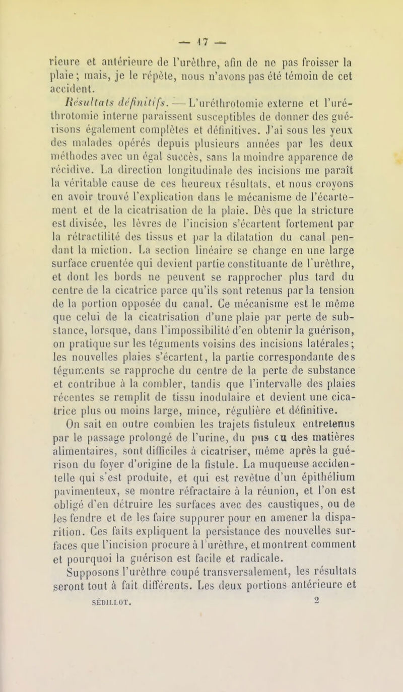 rieiire et antérieure de l'urèthrc, afin de ne pas froisser la plaie; mais, je le répète, nous n'avons pas été témoin de cet acciilent. Hcsultals définitifs. — L'uréllirotomie externe et l'uré- Ihrolomie interne paraissent susceptibles de donner des gué- visons également complètes et délinitivcs. J'ai sous les yeux des malades opérés depuis plusieurs années par les deux méthodes avec un égal succès, sans la moindre apparence de récidive. La direction longitudinale des incisions me paraît la véritable cause de ces heureux résultats, et nous croyons en avoir trouvé l'explication dans le mécanisme de l'écarte- ment et de la cicatrisation de la plaie. Dès que la stricture est divisée, les lèvres île l'incision s'écartent fortement par la rétractilité des tissus et jtar la dilatation du canal pen- dant la miction. La section linéaire se change en une large surlace cruentée qui devient partie constituante de l'urètlire, et dont les bords ne peuvent se rapprocher plus tard du centre de la cicatrice parce qu'ils sont retenus parla tension de la portion opposée du canal. Ce mécanisme est le môme que celui de la cicatrisation d'une plaie par perte de sub- stance, lorsque, dans l'impossibilité d'en obtenir la guérison, on pratique sur les téguments voisins des incisions latérales; les nouvelles plaies s'écartent, la partie correspondante des téguments se rapproche du centre de la perte de substance et contribue à la combler, tandis que l'intervalle des plaies récentes se remplit de tissu inodulaire et devient une cica- trice plus ou moins large, mince, régulière et définitive. On sait en outre combien les trajets fistuleux entretenus par le passage prolongé de l'urine, du pus eu des matières alimentaires, sont difficiles à cicatriser, même après la gué- rison du foyer d'origine de la fistule. La muqueuse acciden- telle qui s'est produite, et qui est revêtue d'un épithélium p;tvimenteux, se montre réfractaire à la réunion, et l'on est obligé d'en détruire les surfaces avec des caustiques, ou de les fendre et de les faire suppurer pour en amener la dispa- rition. Ces faits expliquent la persistance des nouvelles sur- faces que l'incision procure à 1 urèthre, et montrent comment et pourquoi la guérison est facile et radicale. Supposons l'urètlire coupé transversalement, les résultats seront tout à fait différents. Les deux portions antérieure et SÉDILLOT. 2