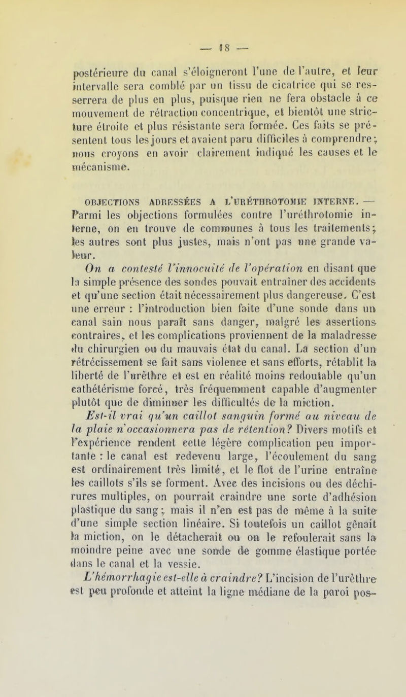 postérieure du canal s'éloigneront l'une de l'nulre, et leur iiilerviille sera comblé par un tissu de cicatrice qni se res- serrera de plus en plus, puisque rien ne fera obstacle à ce mouvcinenl de rétraction concentrique, el bientôt une stric- ture étroite et plus résistante sera formée. Ces faits se pré- sentent tous les jours et avaient paru difficiles à comprendre; nous croyons en avoir clairement indiqué les causes et le ïTiécanisme. OBJECTIONS ADRESSÉES A L'URÉTimOTOMlE INTERNE. — Parmi les objections formulées contre l'uréthrotomie in- lerne, on en trouve de communes à tous les traitements; ies autres sont plus justes, mais n'ont pas «ne grande va- leur. On a contesté l'innocuité de l'opération en disant que In simple présence des sondes pouvait entraîner des accidents et qu'une section était nécessairement plus dangereuse. C'est une erreur : l'introduction bien faite d'une sonde dans \m canal sain nous paraît sans danger, malgré les assertions contraires,, et les complications proviennent de la maladresse du chirurgien ou du mauvais étal du canal. La section d'uu rétrécissement se fait sans violence et sans efforts, rétablit la liberté de l'urèthre el est en réalité moins redoutable qu'un cathétérisme forcé, très fréquemment capable d'augmenter plutôt que de diminuer les difficultés de la miction. Est-il vrai qu'un caillot sangvin formé au niveau de la plaie n occasionnera pas de rétention? Divers motifs eti l'expérience rendent cette légère complication peu impor- tante : le canal est redevenu large, l'écoulement du sang est ordinairement très limité, et le flot de l'urine entraîne les caillots s'ils se forment. Avec des incisions ou des déchi- rures multiples, on pourrait craindre une sorte d'adhésion plastique du sang ; mais il n'en esi pas de môme à la suite d'une simple section linéaire. Si toutefois un caillot gênait la miction, on le détacherait ou on le refoulerait sans 1» moindre peine avec une sonde de gomme élastique portée dans le canal et la vessie. L'héinorr/iagie est-elle à cramt^re? L'incision de l'urèthre est p4^u profonde et atteint la ligne médiane de la paroi pos-