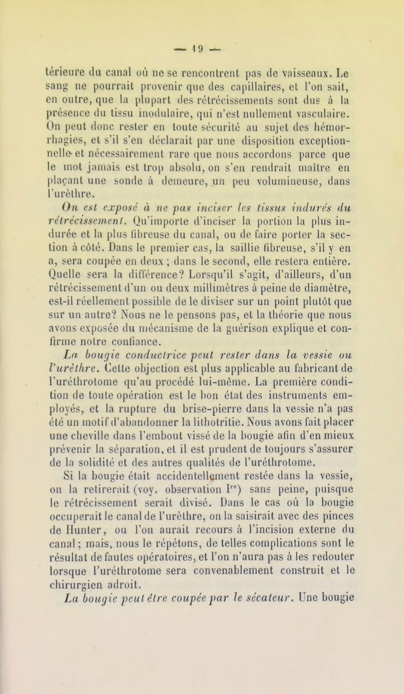 lérieure du canal où ne se rencontrent pas de vaisseaux. Le sang ne pourrait provenir que des capillaires, et l'on sait, en outre, que la plupart des rôtrécissemenls sont dus à la présence du tissu inodidaire, qui n'est nullement vasculaire. On peut donc rester en toute sécurilé au sujet des licnior- rhagies, et s'il s'en déclarait par une disposition exception- nelle-et nécessairement rare que nous accordons parce que le mot jamais est trop absolu, on s'en rendrait maître en plaçant une sonde à demeure, un peu volumineuse, dans l'urèllire. On est exposé à ne pas inciser- les tissus indurés du rétrécissement. Qu'importe d'inciser la portion la plus in- durée et la plus fibreuse du canal, ou de faire porter la sec- tion à côté. Dans le premier cas, la saillie fibreuse, s'il y en a, sera coupée en deux ; dans le second, elle restera entière. Quelle sera la dit'i'érence? Lorsqu'il s'agit, d'ailleurs, d'un rétrécissement d'un ou deux milhmètres à peine de diamètre, est-il réellement possible de le diviser sur un point plutôt que sur un autre? Nous ne le pensons pas, et la théorie que nous avons exposée du mécanisme de la guérison explique et con- firme notre confiance. Ln bougie conductrice peut rester dans la vessie ou Vurèlhre. Cette objection est plus applicable au fabricant de l'uréllirotome qu'au procédé lui-même. La première condi- tion de foule opération est le bon état des instruments em- ployés, et la rupture du brise-pierre dans la vessie n'a pas été un motif d'abandonner la lilbotritie. Nous avons fait placer une cheville dans l'embout vissé de la bougie afin d'en mieux prévenir la séparation, et il est prudent de toujours s'assurer de la solidité et des autres qualités de l'uréthrotome. Si la bougie était accidentellement restée dans la vessie, on la retirerait (voy. observation P) sans peine, puisque le rétrécissement serait divisé. Dans le cas où la bougie occuperait le canal de l'urèlhre, on la saisirait avec des pinces de Ilunter, ou l'on aurait recours à l'incision externe du canal ; mais, nous le répétons, de telles complications sont le résultat de fautes opératoires, et l'on n'aura pas à les redouter lorsque l'uréthrotome sera convenablement construit et le chirurgien adroit. La bougie peut être coupée par Je sécateur. Une bougie