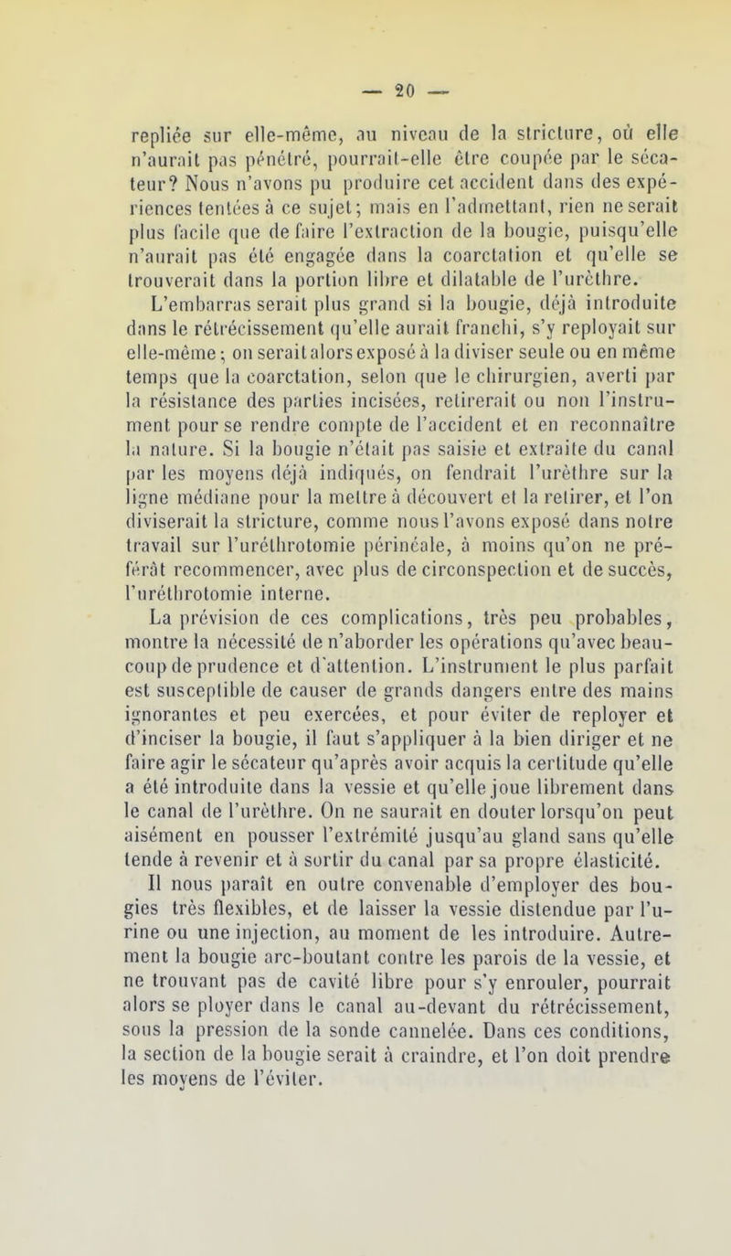 repliée sur elle-même, nu niveau de la stricUire, où elle n'aurail pas pénétré, pourrail-elle être coupée par le séca- teur? Nous n'avons pu profluire cet accident dans des expé- riences tentées à ce sujet; mais en l'admettant, rien ne serait plus facile que de faire l'extraction de la bougie, puisqu'elle n'aurait pas été engagée dans la coarctafion et qu'elle se trouverait dans la portion libre et dilatable de l'urèthre. L'embarrasserait plus grand si la bougie, déjà introduite dans le rétrécissement (ju'elle aurait franclii, s'y reployait sur elle-même ; on serait alors exposé à la diviser seule ou en même temps que la coarctation, selon que le chirurgien, averti par la résistance des parties incisées, retirerait ou non l'instru- ment pour se rendre compte de l'accident et en reconnaître la nature. Si la bougie n'était pas saisie et extraite du canal par les moyens déjà indiqués, on fendrait l'urèthre sur la ligne médiane pour la mettre à découvert et la retirer, et l'on diviserait la stricture, comme nous l'avons exposé dans noire travail sur l'uréthrotomie périncale, à moins qu'on ne pré- férât recommencer, avec plus de circonspection et de succès, l'uréthrotomie interne. La prévision de ces complications, très peu probables, montre la nécessité de n'aborder les opérations qu'avec beau- coup de prudence et d'attention. L'instrument le plus parfait est susceptible de causer de grands dangers entre des mains ignorantes et peu exercées, et pour éviter de reployer et d'inciser la bougie, il faut s'appliquer à la bien diriger et ne faire agir le sécateur qu'après avoir acquis la certitude qu'elle a été introduite dans la vessie et qu'elle joue librement dans le canal de l'urèthre. On ne saurait en douter lorsqu'on peut aisément en pousser l'extrémité jusqu'au gland sans qu'elle tende à revenir et à sortir du canal par sa propre élasticité. Il nous paraît en outre convenable d'employer des bou- gies très flexibles, et de laisser la vessie distendue par l'u- rine ou une injection, au moment de les introduire. Autre- ment la bougie arc-boutant contre les parois de la vessie, et ne trouvant pas de cavité libre pour s'y enrouler, pourrait alors se ployer dans le canal au-devant du rétrécissement, sous la pression de la sonde cannelée. Dans ces conditions, la section de la bougie serait à craindre, et l'on doit prendre les moyens de l'éviter.