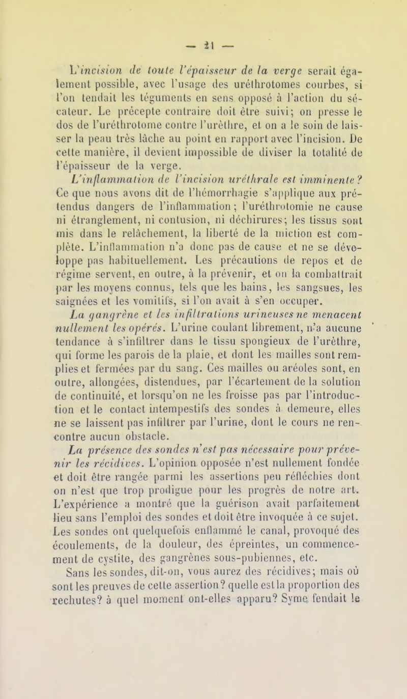 Viyiciaiun de toute l'épaisseur de la verge serait éga- leineiil possible, avec l'usage îles urélhrotomes courbes, si l'on leiulail les légumeiils en sens opposé à l'aclion du sé- cateur. Le précepte contraire doit être suivi; on presse le dos de l'urétlirotonie contre l'urùllire, et on a le soin de lais- ser la peau très lâche au point en rapport avec l'incision. De celte manière, il devient impossible de diviser la totalité de l'épaisseur de la verge. L'injlammalion de l'incision iirét/iraie est iniminente? Ce que nous avons dit de l'iiémorrliagie s'appli(jue aux pré- tendus dangers de l'inflamnialion ; l'urétlirotomie ne cause ni étranglement, ni contusion, ni déchirures; les tissus sont mis dans le relâchement, la liberté de la niiclion est com- plète. L'intlaniinalion n'a donc pas de cause et ne se déve- loppe pas habiluellement. Les précautions de repos et de régime servent, en outre, à la prévenir, et on la combattrait par les moyens connus, tels que les bains, les sangsues, les saignées et les vomitifs, si l'on avait à s'en occuper. La (/angrène et les infiltrations urineuses ne menacent nullement les opérés. L'urine coulant librement, n'a aucune tendance à s'infiltrer dans le tissu spongieux de l'urèthre, qui l'orme les parois de la plaie, et dont les mailles sont rem- plies et fermées par du sang. Ces mailles ou aréoles sont, en outre, allongées, distendues, par l'écartement de la solution do continuité, et lorsqu'on ne les froisse pas par l'introduc- tion et le contact intempestifs des sondes à demeure, elles ne se laissent pas infiltrer par l'urine, dont le cours ne ren- contre aucun obstacle. La présence des sondes n'est pas nécessaire pour préve- nir les récidives. L'opinion opposée n'est nullement fondée €t doit être rangée parmi les assertions peu rélléchies dont on n'est que trop proiligu^ pour les progrès de notre art. L'expérience a montré que la guérisoii avait parfaitement lieu sans l'emploi des sondes et doit être invoquée à ce sujet. Les sondes ont quelquefois cnnammé le canal, provocpié des écoulements, de la douleur, des épreinles, un commence- ment de cystite, des gangrènes sous-pubiennes, etc. Sans les sondes, dit-on, vous aurez des récidives; mais où sont les preuves de cette assertion? quelle est la proportion des rechutes? à quel moment ont-elles apparu? Syme fendait le