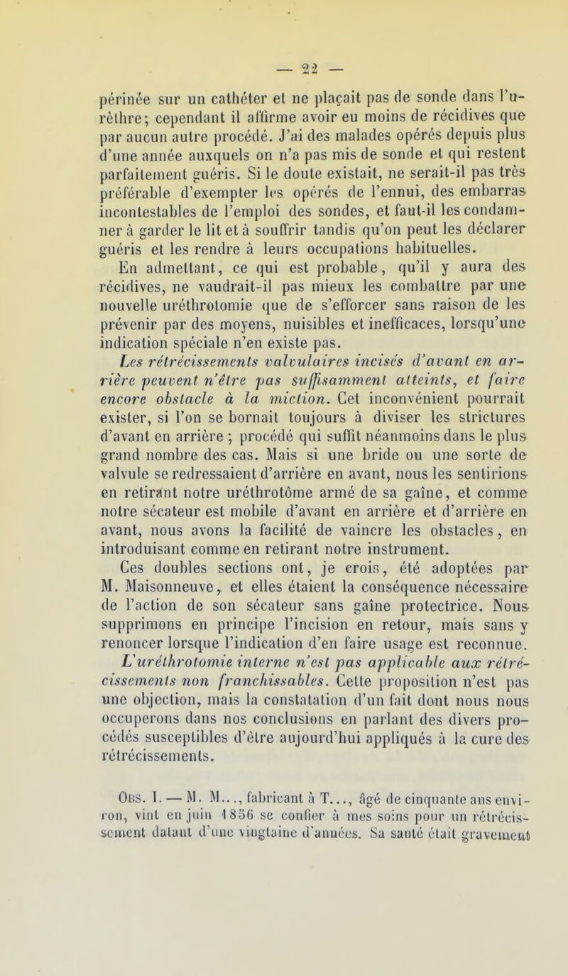 périnée sur un cathéter et ne plaçait pas de sonde dans Vu- rèliire; cependant il affirme avoir eu moins de récidives que par aucun autre procédé. J'ai des malades opérés depuis plus d'une année auxquels on n'a pas mis de sonde et qui restent parfaitement guéris. Si le doute existait, ne serait-il pas très préférable d'exempter les opérés de l'ennui, des embarras incontestables de l'emploi des sondes, et faut-il les condam- ner à garder le lit et à souffrir tandis qu'on peut les déclarer guéris et les rendre à leurs occupations habituelles. En admettant, ce qui est probable, qu'il y aura des récidives, ne vaudrait-il pas mieux les combattre par une nouvelle uréthrolomie que de s'efforcer sans raison de les prévenir par des moyens, nuisibles et inefficaces, lorsqu'une indication spéciale n'en existe pas. Les rétrécissements valvulaires incisés d'avant en ar- rière peuvent n'être pas suffisamment atteints^ et faire encore obstacle à la miction. Cet inconvénient pourrait exister, si l'on se bornait toujours à diviser les striclures d'avant en arrière ; procédé qui suffit néanmoins dans le plus grand nombre des cas. Mais si une bride ou une sorte de valvule se redressaient d'arrière en avant, nous les sentirions en retirant notre uréthrotôme armé de sa gaîne, et comme notre sécateur est mobile d'avant en arrière et d'arrière en avant, nous avons la facilité de vaincre les obstacles, en introduisant comme en retirant notre instrument. Ces doubles sections ont, je crois, été adoptées par M. Maisonneuve^ et elles étaient la conséquence nécessaire de l'action de son sécateur sans gaîne protectrice. Nous supprimons en principe l'incision en retour, mais sans y renoncer lorsque l'indication d'en faire usage est reconnue. Uurélhrotomie interne n'est pas applicable aux rétré- cissements non franchissables. Cette proposition n'est pas une objection, mais la constatation d'un fait dont nous nous occuperons dans nos conclusions en parlant des divers pro- cédés susceptibles d'être aujourd'hui appliqués à la cure des rétrécissements. Obs. I. — M. M..., fabricant à T..., âgé de cinquante ans envi- ron, vint en juin 4 856 se confier à mes soins pour un rélrécis- scment dataiil d'une viuglaiuc d'anuées. Sa santé élail graveiueut