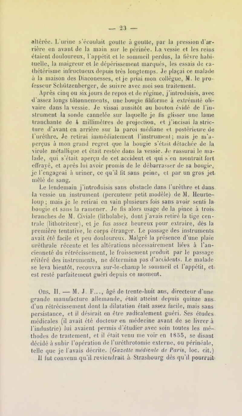 allérée. L'ui inc s'écoulait goullo à gouUo, |»ar la pression d'ar- rière en avant de la main sur le périnée. J.a vessie et les reins étaient douloureux, l'appélit et le sommeil perdus, la lièvre luilii- tuelle, la maigreur et le déjiérissemeot marqués, les essais do ca- thétérisme infructueux depuis très longtemps. Je plaçai ce malade ■il la maison des Diaconesses, et je piiai mon collègue, M. le jiro- fesseur Scliiilzenberger, de suivre avec moi son Irailement. Après cinq ou six jours de repos et de régime, j'inti-oduisis, avec d'assez longs tâtonnements, une bougie lilit'orme à exirémilé oli- vaire dans la vessie. Je vissai aussitôt au bouton évidé de l'in- strument la sonde cannelée sur laquelle je fis glisser une lame Iranchanle de i millimètres de projection, et j'incisai la slric- liire d'avant en arrière sur la paroi médiane t t postérieure de l'urèlbre. Je retirai immédiatement l'inslrunK'nl ; mais je m'a- perçus à mon grand regret que la bougie s'éliiil détacliée de la virole métallii|ue et était restée dans la vessie. Ji; rassurai le ma- lade, qui s'était aperçu de cet accident et qui s'en montrait fort elTrayé, et après lui avoir promis de le débarrasser de sa bougie, je l'engageai à uriner, ce qu'il lit sans peine, et par un gros jet mêlé de sang. Le lendemain j'introduisis sans obstacle dans l'urèllire et dans la vessie un instrument (percuteur petit modèle) de M. Heurte- loup ; mais je le reiii'ai en vain plusieurs fois sans avoir senti la bougie et sans la ramener. Je fis alors usage de la pince à trois brancbes de M. Civiale (lilliolabe), dont j'avais retiré la tige cen- trale (litbotriteiir), et je fus assez lieureux pour extraire, dès la première tentative, le corps étranger. Le passage des instruments avait été facile et peu douloureux. Malgré la présence d'une plaie urélbrale récente et les altérations nécessairement liées à l'an- cienneté du rétrécissement, le froissement produit par le passage réitéré des instruments, ne détermina pas d'accidents. Le malade se leva bientôt, recouvia sur-le-cbamp le sommeil et l'appétit, et est resté parfaitement guéri depuis ce moment. 0ns. II. — M. J. F..., âgé de Irente-liuit ans, directeur d'une grande manufacture allemande, était atteint depuis quinze ans d'un rétrécissement dont la dilatation était assez facile, mais sans persistance, et il désirait fin êtie radicalement guéri. Ses éludes médicales (il avait été docteup en médecine avant de se livrer à l'industrie) lui avaient permis d'étudier avec soin toutes les mé- thodes de traitement, et il était venu me voir on 1855, se disant décidé à subir l'opération de rurétbrotomie externe, ou périnéale, telle que je Tavais décrite. [Gazelle médicnle de Paris, loc. cit.) 11 fut convenu qu'il reviendrait à Strasbourg dès qu'il pourrait