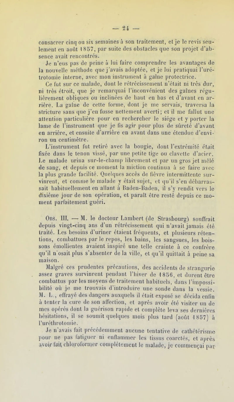 consacrer cinq ou six semaines à son traitement, et je îe revis seu- lement en août 1857, par suite des obstacles que son projet d'ab- sence avait rencontrés. Je n'eus pas de peine à lui faire comprendre les avantages de la nouvelle mélhode que j'avais adoptée, et je lui pratiquai l'uré- troloniie interne, avec mon instrun)eiit à gaîne protectrice. Ce fut sur ce malade, dont le rétrécissement n'était ni très dur, ni très étroit, que je remarquai l'inconvénient des gaines régu- lièrement obliques ou inclinées de haut en bas et d'avant en ar- rière. La gaîne de celte loi'me, dont je me servais, traversa la striclure sans (|ue j'en fusse nettement averti; et il me fallut une attention particulière pour en rechercher le siège et y porter la lame de l'instrument que je fis agir pour plus de sûreté d'avant en arrière, et ensuite d'arrière en avant dans une étendue d'envi- ron un centimètre. L'instrument fut retiré avec la bougie, dont l'extrémité était fixée dans le tenon vissé, par une petite tige ou clavette d'acier. Le malade urina sur-le-clianqt librement et par un gros jet mêlé de sang, et depuis ce moment la miction continua à se faire avec la plus grande facilité. Quelques accès de fièvre intermittente sur- vinrent, et connue le malade y était sujet, et qu'il s'en débarras- sait habituellement en allant à Baden-Baden, il s'y rendit vers le dixième jour de son opération, et paraît être resté depuis ce mo- ment parfaitement guéri. Obs. in. — M. le docteur Lambert (de Strasbourg) souffrait depuis vingt-cinq ans d'un rétrécissement qui n'avait jamais été traité. Les besoins d'uriner étaient fréquents, et plusieurs réten- tions, combattues par le repos, les bains, les sangsues, les bois- sons émollientes avaient inspiré une telle crainte à ce confrère qu'il n osait plus s'absenter de la ville, et qu'il quittait à peine sa maison. Malgré ces prudentes précautions, des accidents de strangurie assez graves survinrent pendant l'hiver de 1856, et durent être combattus par les moyens de traitement habituels, dans l'impossi- bilité où je me trouvais d'introduire une sonde dans la vessie. M. L., effrayé des dangers auxquels il était exposé se décida cnlin à tenter la cure de son affection, et après avoir été visiter un de mes opérés dont la guérison rapide et complète leva ses dernières hésitations, il se soumit quelques mois plus lard (août 1857) à l'uréthrotomie. Je n avais fait précédemment aucune tentative de catliélérisme pour ne pas fatiguer ni enllammcr les tissus coarclés, et après avoir fait chloroformer complètement le malade, je commençai pav