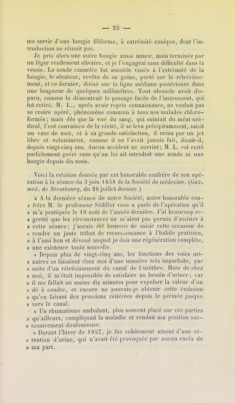 me servir d'une bougie filiforme, à exlrémilé conique, dont Tin- Irodiiction no réussit pus. Je pris alors une autre bougie aussi mince, mais lerniinée par un léger renllemenl olivaire, et je l'engageai sans diliiculté dans la vessie, La sonde cannelée fut aussitôt vissée à l'extrémité de la bougie, le sécateur, revêtu de sa gaîne, porté sur le rétrécisse- ment, et ce dernier, divisé sur la ligne médiane postérieure dans une longueur de quelques millimètres. Tout obstacle avait dis- paru, comme le démontrait le passage facile de l'insirunient, qui fut relire. M. L., après avoir re[)ris connaissance, ne voulait pas se croire 0|iéré, phénomène commun à tous nos malades chloro- formés; mais dès que la vue du sang, qui suintait du méat uré- ihral, l'eut convaincu de la vérité, il se leva précipitamment, saisit un vase de nuit, et à sa grande satisfaction, il urina par un jet libre et volumineux, conune il ne l'avait jamais fait, disait-il, depuis vingt-cinq ans. Aucun accident ne survint; M. L. est resté parfaitement guéri sans qu'on lui ait introduit une sonde ni une bougie depuis dix mois. Voici la relation donnée par cet honorable confrère de son opé- ration à la séance du 3 juin I 8iS de la Société de médecine. {Gaz. méd. de Strasbourg, du 20 juillet dernier.) « A la dernière séance de notre Société, notre honorable con- » frère M. le professeur Sédillot vous a parlé de l'opération qu'il » m'a pratiquée le 10 août de l'année dernière. J'ai beaucoup re- j gretté que les circonstances ne m'aient pas permis d'assister à » cette séance; j'aurais été heureux de saisir cette occasion de » rendre un juste tribut de reconnaissance à l'habile pralicien,^ » à l'ami bon et dévoué auquel je dois une régénération complète, » une existence toute nouvflle. n Depuis plus de vingt-cinq ans, les fonctions des voies uri- > naires se faisaient chez moi d'une manière très imparfaite, par » suite d'un rétrécissement du canal de l'urèthre. Hors de chez » moi, il metait impossible de satisfaire au besoin d'uriner; car » il me fallait au moins dix minutes pour expulser la valeur d'un » dé à coudre, et encore ne fiouvais-je obtenir celte émission » qu'en faisant des pressions réitérées depuis le périnée jus(iiie î vers le canal. » Un rhumatisme ambulant, plus souvent place sur ces parties B qu'ailleurs, compliquait la maladie et rendait ma position suc- » cessivement douloureuse. » Durant l'hiver de 1857, je fus subitement atteint d'une ré- » tention d'urine, qni n'avait été provoquée par aucun excès de » ma part.