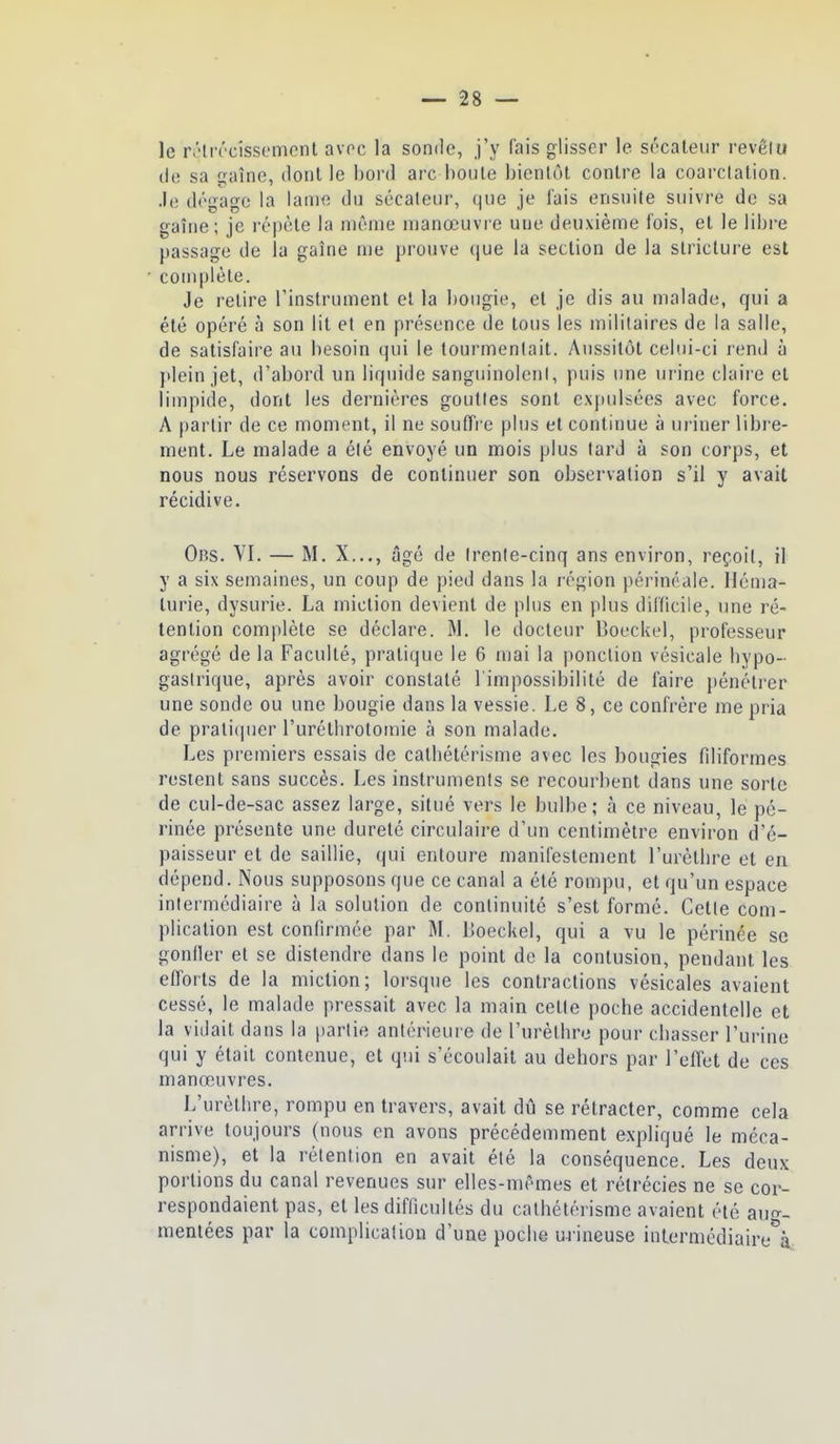 le réliTcîssemont avoc la sonde, j'y fais glisser le sécateur revêlu de sa gaîne, dont le bord arc boule bientôt contre la coarctation. .le dégage la lame du sécaleiir, que je lais ensuite suivre de sa gaîne; je répète la même manœuvre une deuxième fois, et le libre passage de la gaîne me prouve que la section de la stricture est complète. Je relire Tinstrument et la bougie, el je dis au malade, qui a été opéré à son lit et en présence de tous les militaires de la salle, de satisfaire au besoin qui le tourmentait. Aussilôt celui-ci rend à plein jet, d'abord un liquide sanguinolent, puis une urine claii'e et limpide, dont les dernières gouttes sont cx[)ulsées avec force. A partir de ce moment, il ne souffre plus el continue à uriner libre- ment. Le malade a été envoyé un mois plus tard à son corps, et nous nous réservons de continuer son observation s'il y avait récidive. Obs. VI. — M. X..., âgé de trente-cinq ans environ, reçoit, il y a six semaines, un coup de pied dans la l'égion périnéale. lléma- lurie, dysurie. La miction devient de plus en plus difficile, une ré- tention complète se déclare. M. le docteur Boeckel, professeur agrégé de la Faculté, pratique le 6 mai la ponction vésicale bypo- gastrique, après avoir constaté l'impossibilité de faire pénétrer une sonde ou une bougie dans la vessie. Le 8, ce confrère me pria de prali(pier l'uréthrotomie à son malade. Les premiers essais de catliélérisme avec les bougies filiformes restent sans succès. Les instruments se recourbent dans une sorte de cul-de-sac assez large, situé vers le bulbe; à ce niveau, le pé- rinée présente une dureté circulaire d'un centimètre environ d'é- paisseur et de saillie, qui entoure manifestement l'urèllire et en dépend. Nous supposons que ce canal a été rompu, et qu'un espace intermédiaire à la solution de continuité s'est formé. Cette com- plication est confirmée par M. Lîoeckel, qui a vu le périnée se gonller el se distendre dans le point de la contusion, pendant les efforts de la miction; loi'sque les contractions vésicales avaient cessé, le malade pressait avec la main celle poche accidentelle et la vidait dans la partie antérieure de l'urèlhre pour cbasser l'urine qui y était contenue, el qui s'écoulait au dehors par l'effet de ces manœuvres. L'urèlhre, rompu en travers, avait dû se rétracter, comme cela arrive toujours (nous en avons précédemment expliqué le méca- nisme), et la rélention en avait été la conséquence. Les deux portions du canal revenues sur elles-mêmes et rétrécies ne se cor- respondaient pas, et les difficultés du calhélérisme avaient été aug- mentées par la complication d'une poche urineuse intermédiaire à