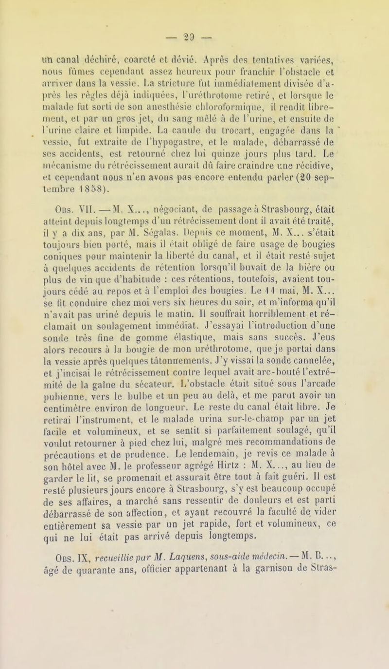 — sa- illi canal déchiré, coarcté et dévié. Après dos lontalivos variées, nous lûmes cependant assez heureux pour franchir Tchstacle et arriver dans la vessie. La stricttire l'ut iinniédialenient divisée d'a- près les règles déjà indi(iuéos, l'uréllirotonie retiré, et lorsrpie le malade l'ut sorti de son aneslliésie chloroformique, il rendit lihrc- nient, et par un gros jet, du sang mêlé à de l'urine, et ensuite de l'urine claire et limpide. La canule du Irocart, engagée dans la vessie, fut extraite de l'hypogastre, et le malade, débarrassé de ses accidents, est retourné chez lui quinze jours plus tard. Le mécanisme du rétrécissement aurait dû faire craindre une récidive, et cependant nous n'en avons pas encore entendu parler (20 sep- lend)re 1858). Obs. Vit.—M. X..., négociant, de passage à Strasbourg, était atteint depuis longtemps d'un rétrécissement dont il avait été traité, il y a dix ans, par M. Ségalas. Depuis ce moment, M. X... s'était toujours bien porté, mais il était obligé de faire usage de bougies coniciues pour maintenir la liberté du canal, et il était resté sujet à quelipies accidents de rétention lorsqu'il buvait de la bière ou plus de vin que d'habitude : ces rétentions, toutefois, avaient tou- jours cédé au repos et à l'emploi des bougies. Le 1 1 mai, M. X... se lit conduire chez moi vers six heures du soir, et m'informa qu'il n'avait pas uriné depuis le malin. Il souffrait horriblement et ré- clamait un soulagement immédiat. J'essayai l'introduction d'une sonde très fine de gomme élastique, mais sans succès. J'eus alors recours à la bougie de mon uréthrotome, que je j)ortai dans la vessie après quelques tâtonnements. J'y vissai la sonde cannelée, et j'incisai le rétrécissement contre lequel avait arc-bouté l'extré- mité de la gaîne du sécateur. L'obstacle était situé sous l'arcade })ubienne. vers le bulbe et un peu au delà, et me parut avoir un centimètre environ de longueur. Le reste du canal était libre. Je retirai l'instrument, et le malade urina sur-le-champ par un jet facile et volumineux, et se sentit si parfaitement soulagé, qu'il voulut retourner à pied chez lui, malgré mes recommandations de précautions et de prudence. Le lendemain, je revis ce malade à son hôtel avec M. le professeur agrégé Hirtz : M. X..., au lieu de garder le lit, se promenait et assurait être tout à fait guéri. Il est resté plusieurs jours encore à Strasbourg, s'y est beaucoup occupé de ses affaires, a marché sans ressentir de douleurs et est parti débarrassé de son affection, et ayant recouvré la faculté de vider entièrement sa vessie par un jet rapide, fort et volumineux, ce qui ne lui était pas arrivé depuis longtemps. Obs. IX, recueillie par M. Laquens, sous-aide médecin. —D..., âgé de quarante ans, officier appartenant à la garnison de Stras-