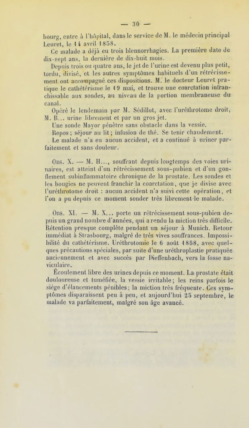 bourg, entre à l'hôpilal, dans le service de M. le médecin principal Leuret, le 1 4 avril 1 858. Ce malade a déjà eu trois blennorrliagies. La première date de dix-sept ans, la dernière de dix-huit mois. Depuis trois ou quatre ans, le jet de l'urine est devenu plus petit, tordu, divisé, et les autres syn)ptômes habituels d'un rétrécisse- ment ont accompagné ces dispositions. M. le docteur Leuret pra- li(iue le cathétérisme le 19 mai, et trouve une coarctalion infran- chissable aux sondes, au niveau de la portion membraneuse du canal. Opéré le lendemain par M. Sédillot, avec l'uréthrolome droit, B... urine librement et par un gros jet. Une sonde Wayor pénètre sans obstacle dans la vessie. Repos; séjour au lit; infusion de thé. Se tenir chaudement. Le malade n'a eu aucun accident, et a conlinué à uriner par- faitement et sans douleur. Obs. X. — M. II..., soulfrant depuis longtemps des voies uri- naires, est atteint d'un rétrécissement sous-pubien et d'un gon- flement subinflammatoire chronique de la prostate. Les sondes et les bougies ne peuvent franchir la coarctation, que je divise avec l'uréthrotome droit : aucun accident n'a suivi cette opération, et l'on a pu depuis ce moment sonder très librement le malade. Obs. XL — M. X... porte un rétrécissement sous-pubien de- puis un grand nombre d'années, qui a rendu la miction très difficile. Rétention presque complète pendant un séjour à Munich. Retour immédiat à Strasbourg, malgré de très vives souffrances. Impossi- bilité du catliétérisme. Uréthrolomie le 6 août 1 858, avec quel- ques précautions spéciales, par suite d'une nrélhroplaslie pratiquée anciennement et avec succès par Diefl'enbach, vers la fosse na- viculaire. Écoulement libre des urines depuis ce moment. La prostate était douloureuse et tuméfiée, la vessie irritable ; les reins parfois le siège d'élancements pénibles; la miction très fréquente. Ces sym- ptômes disparaissent peu à peu, et aujourd'hui 25 septembre, le malade va parfaitement, malgré son âge avancé.