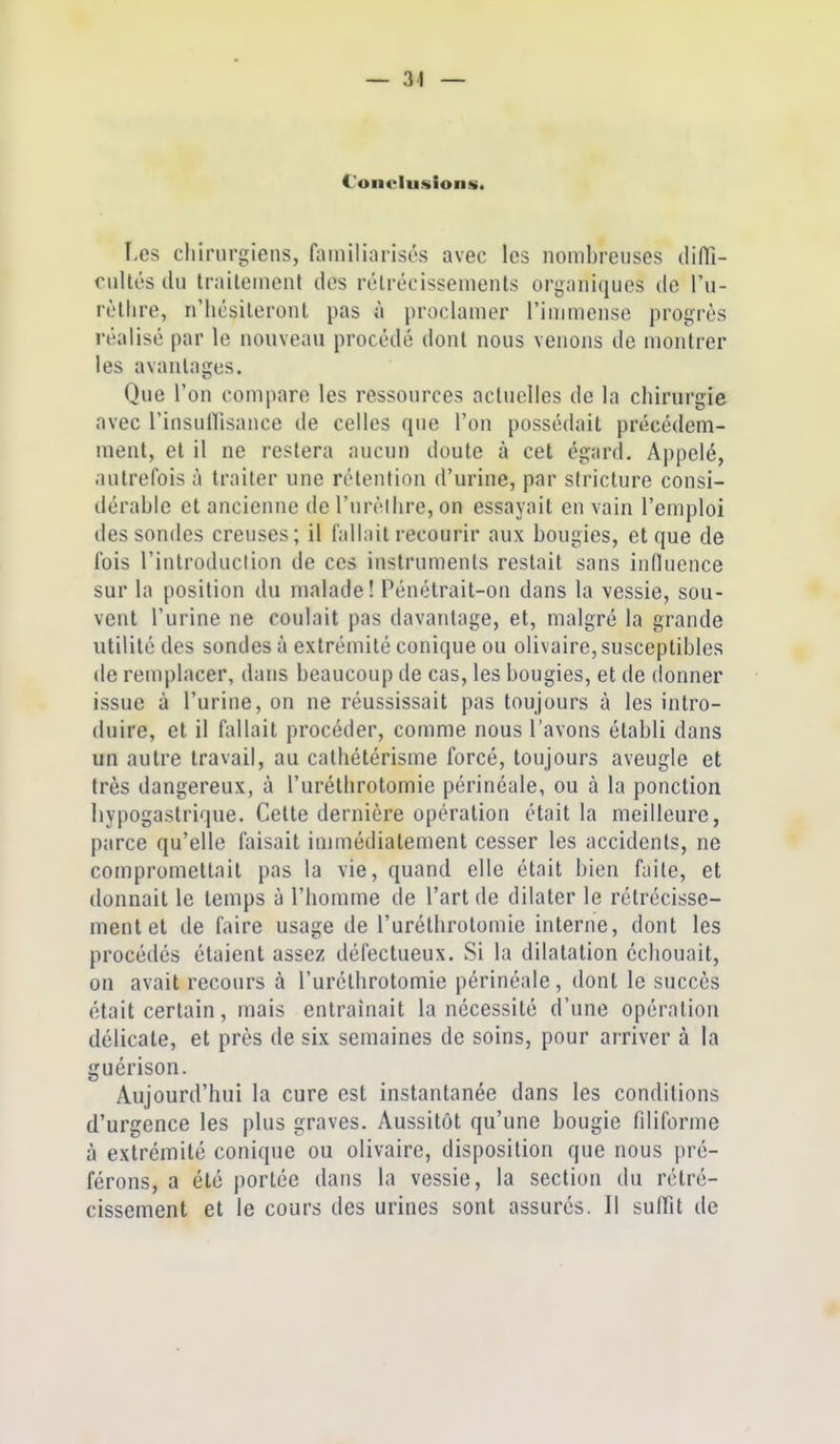 Conclusions. Les chirurgiens, familiarisés avec les nombreuses difli- cultés du Irailement des rélrécissements organiques de l'u- rôllire, n'iiésileront pas h proclamer l'immense progrès réalisé par le nouveau procédé dont nous venons de montrer les avantages. Que l'on compare les ressources actuelles de la chirurgie avec l'insuflisance de celles que l'on possédait précédem- ment, et il ne restera aucun doute à cet égard. Appelé, autrefois à traiter une rétention d'urine, par siricture consi- dérable et ancienne de Turéllire, on essayait en vain l'emploi des sondes creuses; il fallait recourir aux bougies, et que de fois l'introduction de ces instruments restait sans influence sur la position du malade! Pénétrait-on dans la vessie, sou- vent l'urine ne coulait pas davantage, et, malgré la grande utilité des sondes à extrémité conique ou olivaire, susceptibles de remplacer, dans beaucoup de cas, les bougies, et de donner issue à l'urine, on ne réussissait pas toujours à les intro- duire, et il fallait procéder, comme nous l'avons établi dans un autre travail, au cathétérisme forcé, toujours aveugle et très dangereux, à l'uréthrotomie périnéale, ou à la ponction liypogastrique. Cette dernière opération était la meilleure, parce qu'elle faisait immédiatement cesser les accidents, ne compromettait pas la vie, quand elle était bien faite, et donnait le temps à l'homme de l'art de dilater le rétrécisse- ment et de faire usage de l'uréthrotomie interne, dont les procédés étaient assez défectueux. Si la dilatation échouait, on avait recours à l'uréthrotomie périnéale, dont le succès était certain, mais entraînait la nécessité d'une opération délicate, et près de six semaines de soins, pour arriver à la guérison. Aujourd'hui la cure est instantanée dans les conditions d'urgence les plus graves. Aussitôt qu'une bougie fdiforme à extrémité conique ou olivaire, disposition que nous pré- férons, a été portée dans la vessie, la section du rétré- cissement et le cours des urines sont assurés. Il suffit de